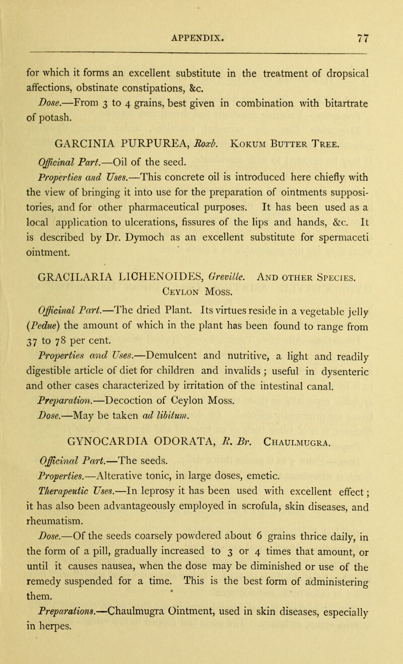 for which it forms an excellent substitute in the treatment of dropsical affections, obstinate constipations, &c. Dose.—From 3 to 4 grains, best given in combination with bitartrate of potash. GARCINIA PURPUREA, Roxb. Kokum Butter Tree. Officinal Part.—Oil of the seed. Properties and Uses.—This concrete oil is introduced here chiefly with the view of bringing it into use for the preparation of ointments supposi- tories, and for other pharmaceutical purposes. It has been used as a local application to ulcerations, fissures of the lips and hands, &c. It is described by Dr. Dymoch as an excellent substitute for spermaceti ointment. GRACILARIA LICHENOIDES, GreviUe. And other Species. Ceylon Moss. Offichial Part.—The dried Plant. Its virtues reside in a vegetable jelly (Pedue) the amount of which in the plant has been found to range from 37 to 78 per cent. Properties and Uses.—Demulcent and nutritive, a light and readily digestible article of diet for children and invalids ; useful in dysenteric and other cases characterized by irritation of the intestinal canal. Preparation.—Decoction of Ceylon Moss. Dose.—May be taken ad libitum. GYNOCARDIA ODORATA, R. Br. Chaulmugra. Offichial Part.—The seeds. Properties.—Alterative tonic, in large doses, emetic. Therapeutic Uses.—In leprosy it has been used with excellent effect; it has also been advantageously employed in scrofula, skin diseases, and rheumatism. Dose.—Of the seeds coarsely powdered about 6 grains thrice daily, in the form of a pill, gradually increased to 3 or 4 times that amount, or until it causes nausea, when the dose may be diminished or use of the remedy suspended for a time. This is the best form of administering them. Preparations.—Chaulmugra Ointment, used in skin diseases, especially in herpes.