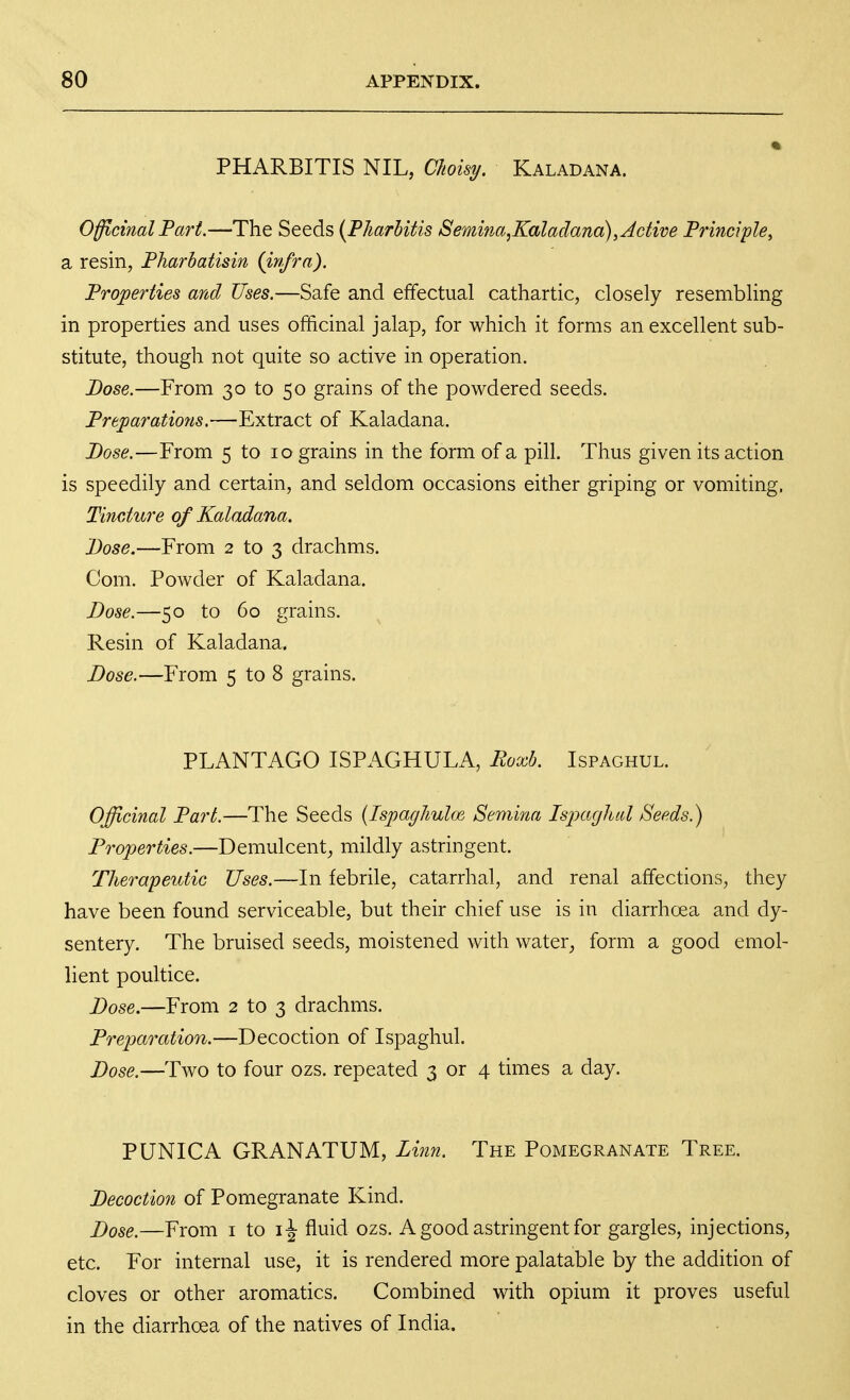 PHARBITIS NIL, Choisy. Kaladana. Officinal Part.—The Seeds {PJiarhitis Semina,Kaladana), Active Principle^ a resin, Pharbatisin (infra). Properties and Uses.—Safe and effectual cathartic, closely resembling in properties and uses officinal jalap, for which it forms an excellent sub- stitute, though not quite so active in operation. Dose.—From 30 to 50 grains of the powdered seeds. Preparations.—Extract of Kaladana. Base.—From 5 to 10 grains in the form of a pill. Thus given its action is speedily and certain, and seldom occasions either griping or vomiting, Tincture of Kaladana. Dose.—From 2 to 3 drachms. Com. Powder of Kaladana. Dose.—50 to 60 grains. Resin of Kaladana. Dose.—From 5 to 8 grains. PLANTAGO ISPAGHULA, Roxb. Ispaghul. Officinal Part.—The Seeds {IspagJmlm Semina Ispaghul Seeds.) Properties.—Demulcent, mildly astringent. Therapeutic Uses.—In febrile, catarrhal, and renal affections, they have been found serviceable, but their chief use is in diarrhoea and dy- sentery. The bruised seeds, moistened with water^ form a good emol- lient poultice. Dose.—From 2 to 3 drachms. Prejjaration.—Decoction of Ispaghul. Dose.—Two to four ozs. repeated 3 or 4 times a day. PUNICA GRANATUM, Linn. The Pomegranate Tree. Decoction of Pomegranate Kind. Dose.—From i to fluid ozs. A good astringent for gargles, injections, etc. For internal use, it is rendered more palatable by the addition of cloves or other aromatics. Combined with opium it proves useful in the diarrhoea of the natives of India.