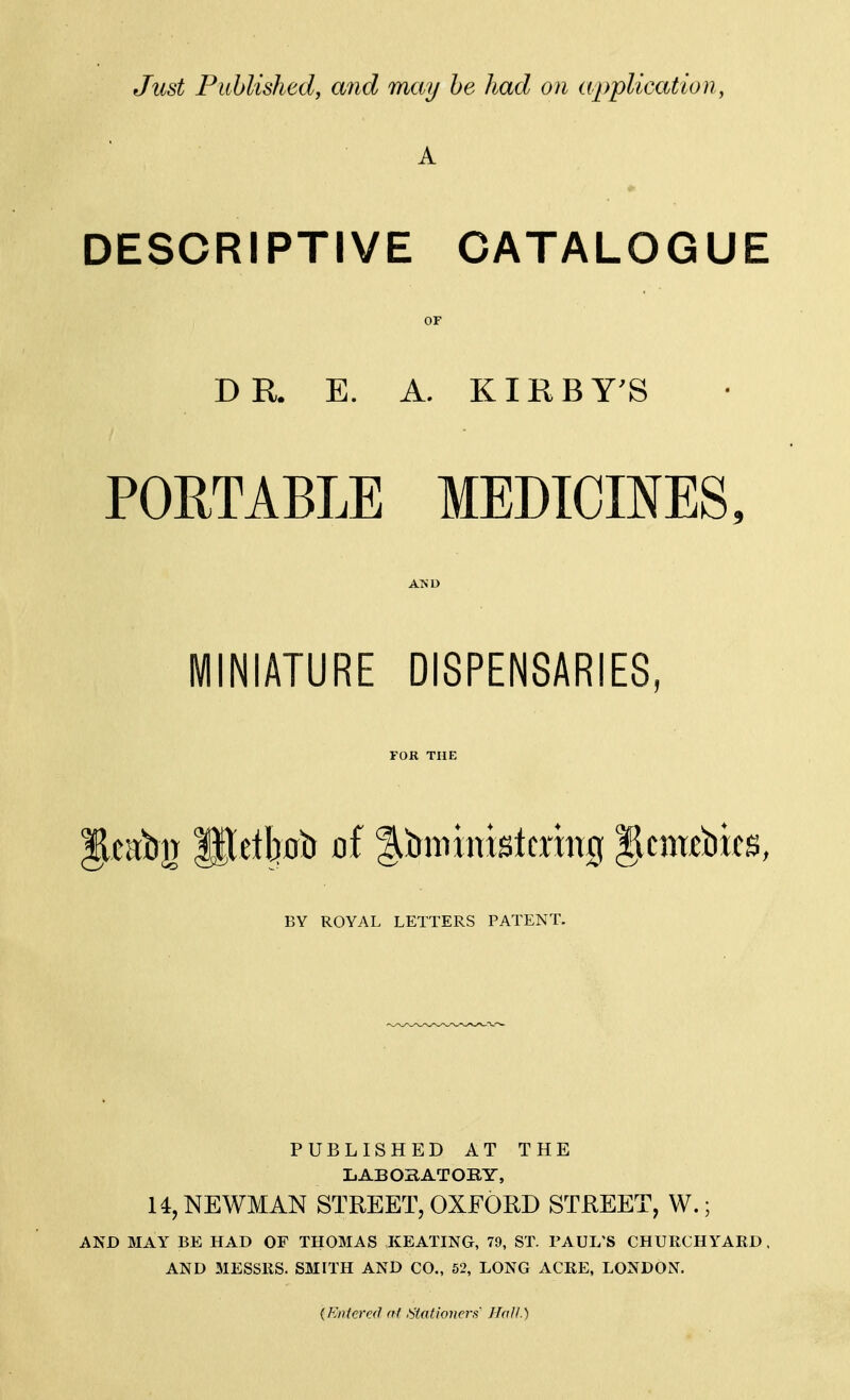 Just Puhlished, and may he had on application, A DESCRIPTIVE CATALOGUE OF DR. E. A. KIRBY'S POETABLE MEDICINES, MINIATURE DISPENSARIES, FOR THE §lcat)3| pelljoiJ of l^tmiinistcxing gcn«bics, BY ROYAL LETTERS PATENT. PUBLISHED AT THE LABOBATOBY, 14, NEWMAN STREET, OXFORD STREET, W.; AND MAY BE HAD OF THOMAS KEATING, 79, ST. PAUL'S CHURCHYARD. AND MESSRS. SMITH AND CO., 52, LONG ACRE, LONDON. {Knter&l (ft b'fationerfi' Hall.)