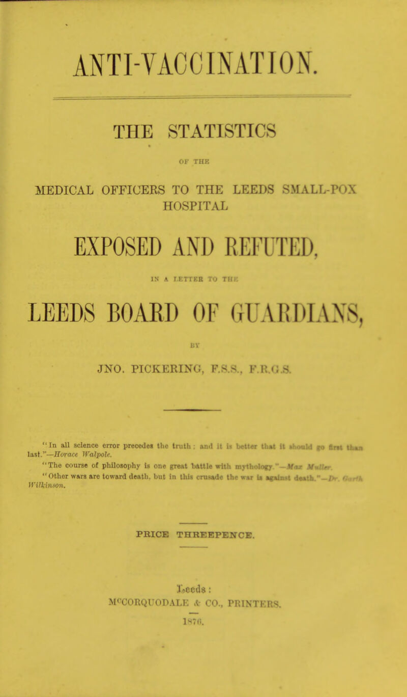 ANTI-VACCINATION THE STATISTICS OF THE MEDICAL OFFICERS TO THE LEEDS SMALL-P< >\ HOSPITAL EXPOSED AND REFUTED, IN A I.KTTEB TO THK LEEDS BOARD OF GfUARDIANS, 11V JNO. PICKERING, F.s.s.. Fi:<;s In all science error precedes the truth ; and it is better that It thould «o flrtt than last.—Hi/race Walpolt. The course of philosophy Is one great battle with mythology ~—M<ut MulUr. Other wars are toward death, but in this crusade the war U if tint it—til. JTi. OmHk Wilkinson. PRICE THREEPENCE. IVccds : M' CORQUODALE ft CO., PRINTKl;^. 1H70.