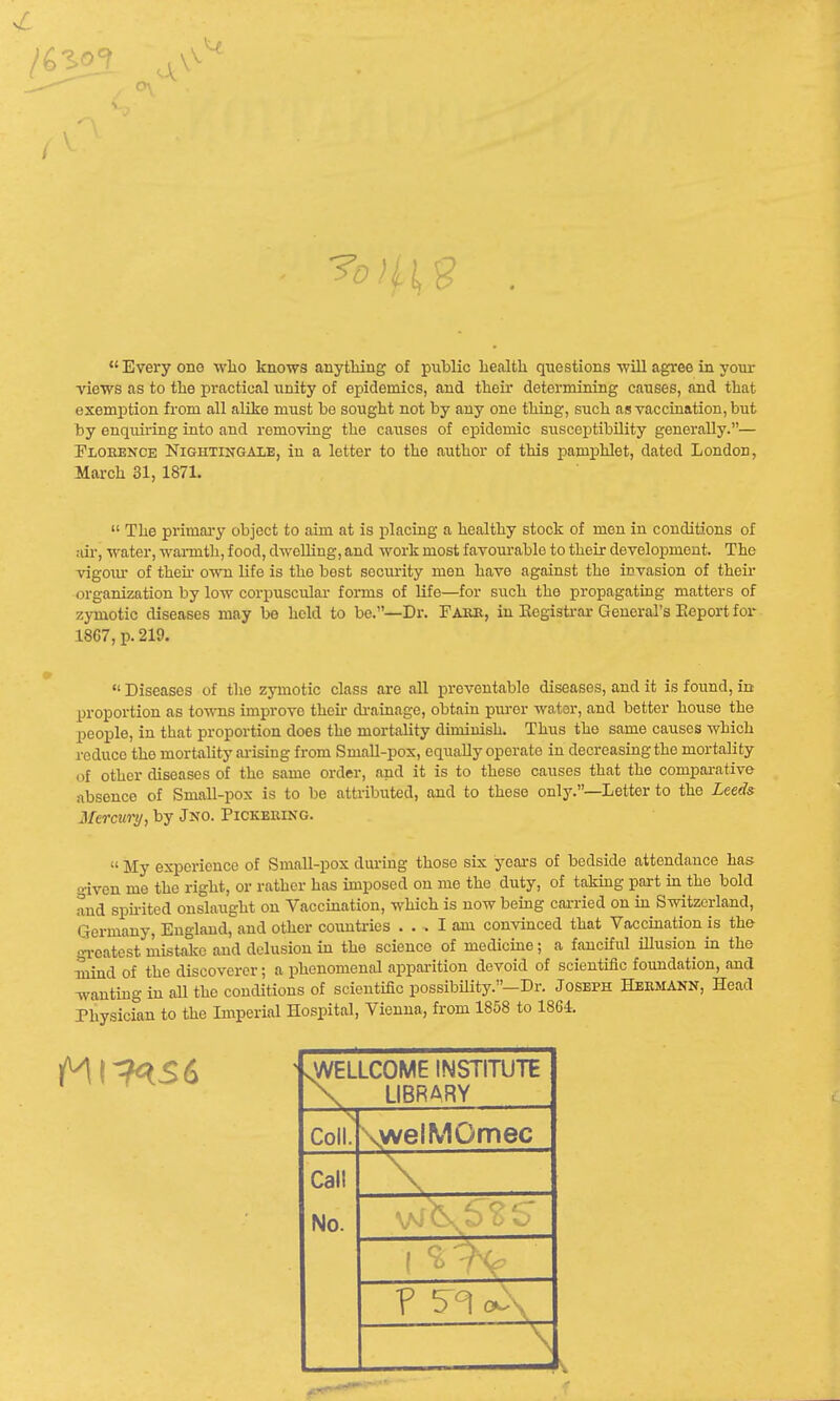 ?0/ f So  Every one who knows anything of public health questions will agree in your views as to the practical iinity of epidemics, and their determining causes, and that exemption from all alike must be sought not by any one thing, such as vaccination, but by enquiring into and removing the causes of epidemic susceptibility generally.— Florence Nightingale, in a letter to the author of this pamphlet, dated London, March 31, 187L  The primary object to aim at is placing a healthy stock of men in conditions of air, water, warmth, food, dwelling, and work most favourable to their development. The vigoiu of then- own life is the best security men have against the invasion of their organization by low corpuscular forms of life—for such the propagating matters of zymotic diseases may be held to be.—Dr. Farr, in Registrar General's Report for 18G7, p. 219. Diseases of the zymotic class are all preventable diseases, and it is found, in proportion as towns improve then drainage, obtain purer water, and better house the people, in that proportion does the mortality diminish. Thus the same causes which reduce the mortality arising from Small-pox, equally operate in decreasing the mortality of other diseases of the same order, and it is to these causes that the comparative absonce of Small-pox is to be attributed, and to these only.—Letter to the Leeds Mercury, by Jno. Pickering.  My experience of Small-pox during those six years of bedside attendance has given me the right, or rather has imposed on me the duty, of taking part in the bold and spirited onslaught on Vaccination, which is now being carried on in Switzerland, Germany, England, and other countries ... I am convinced that Vaccination is the- greatest mistake and delusion in the science of medicine; a fanciful illusion in the mind of the discoverer; a phenomenal apparition devoid of scientific foundation, and wanting in all the conditions of scientific possibility.-Dr. Joseph Hermann, Head Physician to the Imperial Hospital, Vienna, from 1858 to 1864. .WELLCOME INSTITUTE LIBRARY Coll. Call No. welMOmec J O v _ ? 5^ A. -