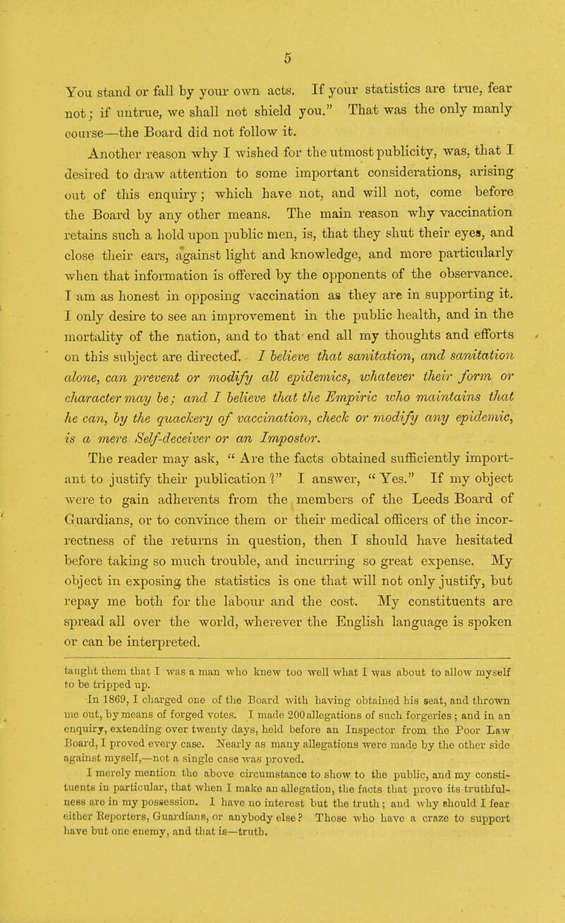 You stand or fall by your own acts. If your statistics are true, fear not; if untrue, we shall not shield you. That was the only manly course—the Board did not follow it. Another reason why I wished for the utmost publicity, was, that I desired to draw attention to some important considerations, arising out of this enquiry; which have not, and will not, come before the Board by any other means. The main reason why vaccination retains such a hold upon public men, is, that they shut their eyes, and close their ears, against light and knowledge, and more particularly when that information is offered by the opponents of the observance. I am as honest in opposing vaccination as they are in supporting it. I only desire to see an improvement in the public health, and in the mortality of the nation, and to that' end all my thoughts and efforts on this subject are directed*. I believe that sanitation, and sanitation alone, can prevent or modify all epidemics, whatever their form or character may be; and I believe that the Empiric who maintains that he can, by the quackery of vaccination, check or modify any epidemic, is a mere Self deceiver or an Impostor. The reader may ask,  Are the facts obtained sufficiently import- ant to justify their publication V I answer,  Yes. If my object were to gain adherents from the members of the Leeds Board of Guardians, or to convince them or their medical officers of the incor- rectness of the returns in question, then I should have hesitated before taking so much trouble, and incurring so great expense. My object in exposing the statistics is one that will not only justify, but repay me both for the labour and the cost. My constituents are spread all over the world, wherever the English language is spoken or can be interpreted. taught them that I was a man who knew too well what I was about to allow myself to be tripped up. In 1869,1 charged one of the Board with having obtained his seat, and thrown me out, by means of forged votes. I made 200 allegations of such forgeries; and in an enquiry, extending over twenty days, held before an Inspector from the Poor Law Board, I proved every case. Nearly as many allegations were made by the other side against myself,—not a single case was proved. I merely mention the above circumstance to show to the public, and my consti- tuents in particular, that when I make an allegation, the facts that prove its truthful- ness are in my possession. I have no interost but the truth; and why should I fear either Reporters, Guardians, or anybody else? Those who have a craze to support have but one enemy, and that is—truth.