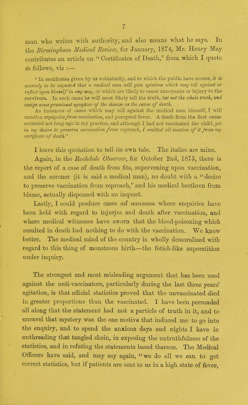 man who writes with authority, and also means what he says. In the Birmingham Medical Review, for January, 1874, Mr. Henry May contributes an article on  Certificates of Death, from which I quote as follows, viz :—  In certificates given by us voluntarily, and to which the public have access, it is scarcely to be expected that a medical man will give opinions which may tell against or reflect upon himself in any way, or which are likely to cause annoyance or injury to the survivors. In such cases he will most likely tell the truth, but not the ichole truth, and assign some p>rominent symptom of the disease as the cause of death. As instances of cases which may tell against the medical man himself, I will mention erysipelas from vaccination, and puerperal fever. A death from the first cause occurred not long ago in my practice, and although I had not vaccinated the child, yet in my desire to preserve vaccination from reproach, I omitted all mention of it from my certificate of death. I leave this quotation to tell its own tale. The italics are mine. Again, in the Rochdale Observer, for October 2nd, 1875, there is the report of a case of death from fits, supervening upon vaccination, and the coroner (it is said a medical man), no doubt with a  desire to preserve vaccination from reproach, and his medical brethren from blame, actually dispensed with an inquest. Lastly, I could produce cases ad nauseam where enquiries have been held with regard to injmies and death after vaccination, and where medical witnesses have sworn that the blood-poisoning which resulted in death had nothing to do with the vaccination. We know better. The medical mind of the country is wholly demoralized with regard to this thing of monstrous birth—the fetich-like superstition under inquiry. The strongest and most misleading argument that has been used against the anti-vaccinators, particularly during the last three years' agitation, is that official statistics proved that the unvaccinated died in greater proportions than the vaccinated. I have been persuaded all along that the statement had not a particle of truth in it, and to unravel that mystery was the one motive that iuduced me to go into the enquiry, and to spend the anxious days and nights I have in unthreading that tangled skein, in exposing the untruthfulness of the statistics, and in refuting the statements based thereon. The Medical Officers have said, and may say again, we do all we can to get correct statistics, but if patients are sent to us in a high state of fever,