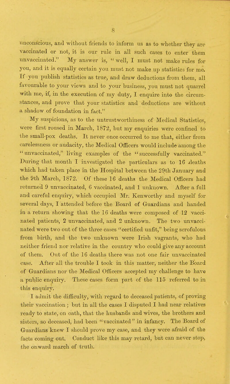 unconscious, and without friends to inform us as to whether they are vaccinated or not, it is our rule in all such cases to enter them unvaccinated. My answer is, well, I must not make rules for you, and it is equally certain you must not make up statistics for me. If you publish statistics as true, and draw deductions from them, all favourable to your views and to your business, you must not quarrel with me, if, in the execution of my duty, I enquire into the circum- stances, and prove that your statistics and deductions are without a shadow of foundation in fact. My suspicions, as to the untrustworthiness of Medical Statistics, were first roused in March, 1872, but my enquiries were confined to the small-pox deaths. It never once occurred to me that, either from carelessness or audacity, the Medical Officers would include among the unvaccinated, living examples of the successfully vaccinated. During that month I investigated the particulars as to 16 xleaths which had taken place in the Hospital between the 29th January and the 9th March, 1872. Of these 16 deaths the Medical Officers had returned 9 unvaccinated, 6 vaccinated, and 1 unknown. After a full and careful enquiry, which occupied Mr. Kenworthy and myself for several days, I attended before the Board of Guardians and handed in a return showing that the 16 deaths were composed of 12 vacci- nated patients, 2 unvaccinated, and 2 unknown. The two unvacci- nated were two out of the three cases certified unfit, being scrofulous from birth, and the two unknown were Irish vagrants, who had neither friend nor relative in the country who could give any account of them. Out of the 16 deaths there was not one fair unvaccinated case. After all the trouble I took in this matter, neither the Board of Guardians nor the Medical Officers accepted my challenge to have a public enquiry. These cases form part of the 115 referred to in this enquiry. I admit the difficulty, with regard to deceased patients, of proving their vaccination; but in all the cases I disputed I had near relatives ready to state, on oath, that the husbands and wives, the brothers and sisters, so deceased, had been vaccinated in infancy. The Board of Guardians knew I should prove my case, and they were afraid of the facts coming out. Conduct like this may retard, but can never stop, the onward march of truth.