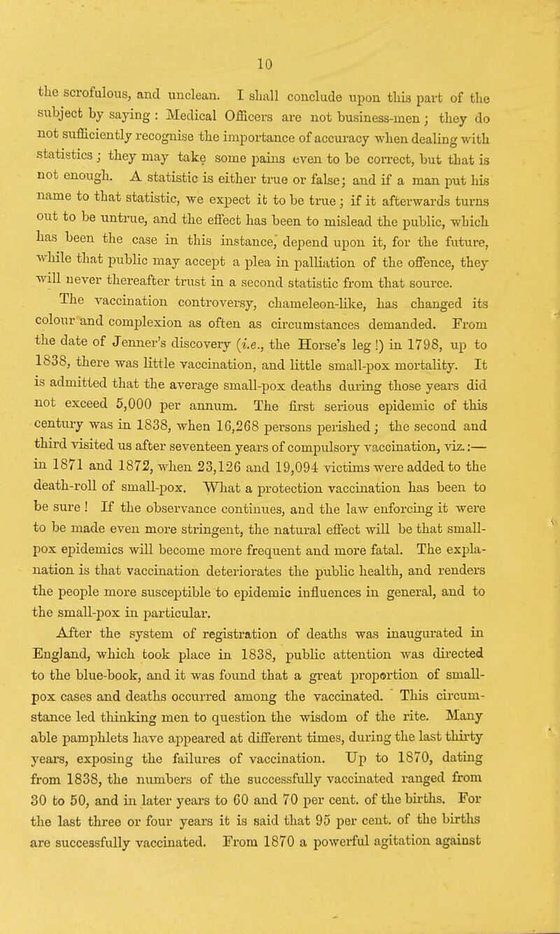 the scrofulous, and unclean. I shall conclude upon this part of the subject by saying : Medical Officers are not business-men; they do not sufficiently recognise the importance of accuracy when dealing with statistics j they may take some pains even to be correct, but that is not enough. A statistic is either true or false; and if a man put his name to that statistic, we expect it to be true; if it afterwards turns out to be untrue, and the effect has been to mislead the public, which has been the case in this instance,' depend upon it, for the future, while that public may accept a plea in palliation of the offence, they will never thereafter trust in a second statistic from that source. The vaccination controversy, chameleon-like, has changed its colour and complexion as often as circumstances demanded. From the date of Jenner's discovery (i.e., the Horse's leg !) in 1798, up to 1838, there was little vaccination, and little small-pox mortality. It is admitted that the average small-pox deaths during those years did not exceed 5,000 per annum. The first serious epidemic of this century was in 1838, when 16,268 persons perished; the second and third visited us after seventeen years of compulsory vaccination, viz.:— in 1871 and 1872, when 23,126 and 19,094 victims were added to the death-roll of small-pox. What a protection vaccination has been to be sure ! If the observance continues, and the law enforcing it were to be made even more stringent, the natural effect will be that small- pox epidemics will become more frequent and more fatal. The expla- nation is that vaccination deteriorates the public health, and renders the people more susceptible to epidemic influences in general, and to the small-pox in particular. After the system of registration of deaths was inaugurated in England, which took place in 1838, public attention was directed to the blue-book, and it was found that a great proportion of small- pox cases and deaths occurred among the vaccinated. This circum- stance led thinking men to question the wisdom of the rite. Many able pamphlets have appeared at different times, during the last thirty years, exposing the failures of vaccination. Up to 1870, dating from 1838, the numbers of the successfully vaccinated ranged from 30 to 50, and in later years to 60 and 70 per cent, of the births. For the last three or four years it is said that 95 per cent, of the births are successfully vaccinated. From 1870 a powerful agitation against