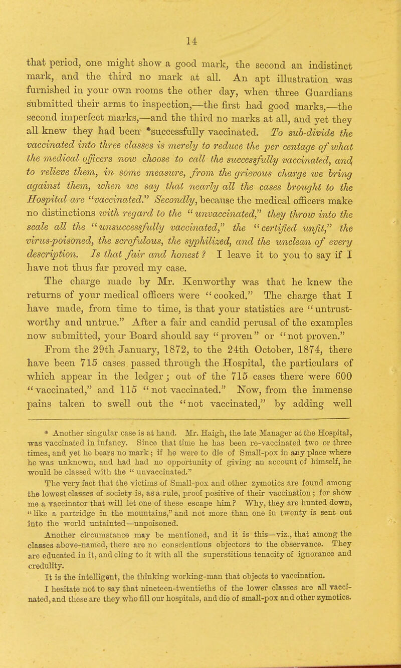 that period, one might show a good mark, the second an indistinct mark, and the third no mark at all. An apt illustration was furnished in your own rooms the other day, when three Guardians submitted their arms to inspection,—the first had good marks, the second imperfect marks,—and the third no marks at all, and yet they all knew they had been *successfully vaccinated. To sub-divide the vaccinated into three classes is merely to reduce the per centage of what the medical officers now choose to call the successfully vaccinated, and, to relieve them, in some measure, from the grievous charge we bring against them, when toe say that nearly all the cases brought to the Hospital are vaccinated. Secondly, because the medical officers make no distinctions loith regard to the  unvaccinated, they throw into the scale all the unsuccessfully vaccinated the certified unfit, the virus-poisoned, the scrofulous, the syphilized, and the unclean of every description. Is that fair and honest ? I leave it to you to say if I have not thus far proved my case. The charge made by Mr. Kenworthy was that he knew the returns of your medical officers were  cooked. The charge that I have made, from time to time, is that your statistics are  untrust- worthy and untrue. After a fair and candid perusal of the examples now submitted, your Board should say proven or not proven. From the 29th January, 1872, to the 24th October, 1874, there have been 715 cases passed through the Hospital, the particulars of •which appear in the ledger; out of the 715 cases there were 600 vaccinated, and 115  not vaccinated. Now, from the immense pains taken to swell out the not vaccinated, by adding well * Another singular case is at Land. Mr. Haigli, the late Manager at the Hospital, ■was vaccinated in infancy. Since that time he has been re-vaccinated two or three times, and yet he bears no mark; if he were to die of Small-pox in auy place where he was unknown, and had had no opportunity of giving an account of himself, he would be classed with the  u a vaccinated. The very fact that the victims of Small-pox and other zymotics are found among the lowest classes of society is, as a rule, proof positive of their vaccination ; for show me a vaccinator that will let one of these escape him? Why, they are hunted down,  like a partridge in the mountains, and not more than one in twenty is sent out into the world untainted—unpoisoned. Another circumstance may be mentioned, and it is this—viz., that among the classes above-named, there are no conscientious objectors to the observance. They are educated in it, and cling to it with all the superstitious tenacity of ignorance and credulity. It is the intelligent, the thinking working-man that objects to vaccination. I hesitate not to say that nineteen-twentieths of the lower classes are all vacci- nated, and these arc they who fill our hospitals, and dio of small-pox and other zymotics.