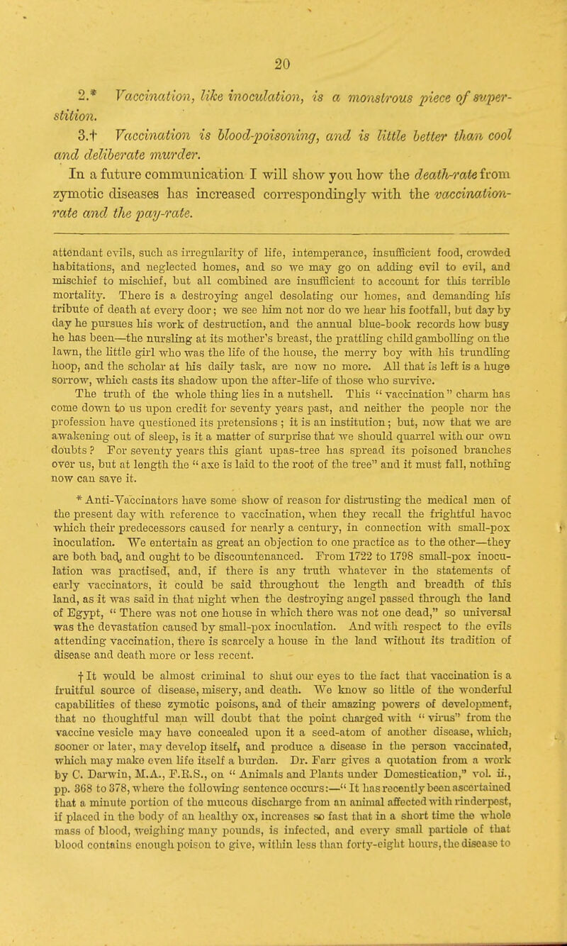 2. * Vaccination, like inoculation, is a monstrous piece of super- stition. 3. t Vaccination is blood-poisoning, and is little better than cool and deliberate murder. In a future communication I will show you how the deatJwate from zymotic diseases has increased correspondingly with the vaccination- rate and the pay-rate. attendant evils, such as irregularity of life, intemperance, insufficient food, crowded habitations, and neglected homes, and so we may go on adding evil to evil, and mischief to mischief, but all combined are insufficient to account for this terrible mortality. There is a destroying angel desolating our homes, and demanding his tribute of death at every door; we see him not nor do we hear his footfall, but day by day he pursues his work of destruction, and the annual blue-book records how busy he has been—the nursling at its mother's breast, the prattling child gambolling on the lawn, the little girl who was the life of the house, the merry boy with his trundling hoop, and the scholar at his daily task, are now no more. All that is left is a huge sorrow, which casts its shadow upon the after-life of those who survive. The truth of the whole thing lies in a nutshell. This  vaccination  charm has come down to us upon credit for seventy years past, and neither the people nor the profession have questioned its pretensions ; it is an institution; but, now that we are awakening out of sleep, is it a matter of surprise that we should quarrel with our own doubts ? For seventy years this giant upas-tree has spread its poisoned branches over us, but at length the  axe is laid to the root of the tree and it must fall, nothing now can save it. * Anti-Vaccinators have some show of reason for distrusting the medical men of the present day with reference to vaccination, when they recall the frightful havoc which their predecessors caused for nearly a century, in connection with smallpox inoculation. We entertain as great an objection to one practice as to the other—they are both bach, and ought to be discountenanced. From 1722 to 1798 small-pox inocu- lation was practised, and, if there is any truth whatever in the statements of early vaccinators, it could be said throughout the length and breadth of this land, as it was said in that night when the destroying angel passed through tho land of Egypt,  There was not one house in which there was not one dead, so universal was the devastation caused by small-pox inoculation. And with respect to the evils attending vaccination, there is scarcely a house in the land without its tradition of disease and death more or less recent. f It would be almost criminal to shut our eyes to the fact that vaccination is a fruitful source of disease, misery, and death. We know so little of tho wonderful capabilities of theso zymotic poisons, and of their amazing powers of development, that no thoughtful man will doubt that the point charged with  virus from the vaccine vesicle may have concealed upon it a seed-atom of another disease, which, sooner or later, may develop itself, and produce a disease in the person vaccinatod, which may make even life itself a burdon. Dr. Farr gives a quotation from a work by 0. Darwin, M.A., F.E.S., on  Animals and Plants under Domestication, vol. ii., pp. 3G8 to 378, where the following sontonco occurs:— It has recently been ascertained that a minute portion of the mucous discharge from an animal affected with rinderpest, if placed in the bod}' of an healthy ox, increases so fast that in a short time the wholo mass of blood, weighing many pounds, is infected, and every small particle of that blood contains enough poison to give, within less than forty-eight hours, the disease to