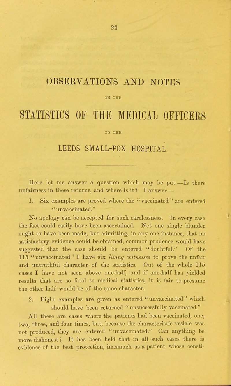 OBSERVATIONS AND NOTES ON THE STATISTICS OF THE MEDICAL OFFICERS TO THE LEEDS SMALL-POX HOSPITAL. Here let me answer a question -which may be put.—Is there unfairness in these returns, and where is it 1 I answer— 1. Six examples are proved where the vaccinated  are entered  unvaccinated. No apology can be accepted for such carelessness. In every case the fact could easily have been ascertained. Not one single blunder ought to have been made, but admitting, in any one instance, that no satisfactory evidence could be obtained, common prudence would have suggested that the case should be entered  doubtful. Of the 115 11 unvaccinated  I have six living witnesses to prove the unfair and untruthful character of the statistics. Out of the whole 115 cases I have not seen above one-half, and if one-half has yielded results that are so fatal to medical statistics, it is fair to presume the other half would be of the same character. 2. Eight examples are given as entered  unvaccinated  which should have been returned unsuccessfully vaccinated. All these are cases where the patients had been vaccinated, one, two, three, and four times, but, because the characteristic Aresicle was not produced, they are entered unvaccinated. Can anything be more dishonest 1 It has been held that in all such cases there is evidence of the best protection, inasmuch as a patient whose consti-