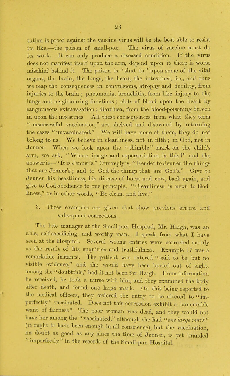 tution is proof against the vaccine virus will be the best able to resist its like,—the poison of small-pox. The virus of vaccine must do its work. It can only produce a diseased condition. If the virus does not manifest itself upon the arm, depend upon it there is worse mischief behind it. The poison is  shut in  upon some of the vital organs, the brain, the lungs, the heart, the intestines, &c, and thus we reap the consequences in convulsions, atrophy and debility, from injuries to the brain ; pneumonia, bronchitis, from hike injury to the lungs and neighbouring functions; clots of blood upon the heart by sanguineous extravasation; diai'rkcea, from the blood-poisoning driven in upon the intestines. All these consequences from what they term  unsuccessful vaccination, are shelved and disowned by returning the cases  unvaccinated. We will have none of them, they do not belong to us. We believe in cleanliness, not in filth; in God, not in Jenner. When we look upon the thimble mark on the child's arm, we ask, Whose image and superscription is this? and the answer is—It is Jenner's. Our reply is, Render to Jenner the things that are Jenner's; and to God the things that are God's. Give to Jenner his beastliness, his disease of horse and cow, back again, and give to God obedience to one principle, Cleanliness is next to God- liness, or in other words,  Be clean, and live. 3. Three examples are given that show previous errors, and subsequent corrections. The late manager at the Small-pox Hospital, Mr. Haigh, was an able, self-sacrificing, and worthy man. I speak from what I have seen at the Hospital. Several wrong entries were corrected mainly as the result of his enquiries and truthfulness. Example 17 was a remarkable instance. The patient was entered  said to be, but no visible evidence, and she would have been buried out of sight, among the  doubtfuls, had it not been for Haigh. From information he received, he took a nurse with him, and they examined the body after death, and found one large mark. On this being reported to the medical officers, they ordered the entry to be altered to  im- perfectly vaccinated. Does not this correction exhibit a lamentable want of fairness 1 The poor woman was dead, and they would not have her among the vaccinated, although she had one large mark (it ought to have been enough in all conscience), but the vaccination, no doubt as good as any since the time of Jenner, is yet branded  imperfectly  in the records of the Small-pox Hospital.
