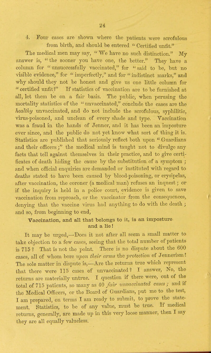 1. Four cases are shown where the patients were scrofulous from birth, and should be entered  Certified unfit. The medical men may say,  We have no such distinction. My answer is,  the sooner you have one, the better. They have a column for unsuccessfully vaccinated, for said to be, but no visible evidence, for  imperfectly, and for  indistinct marks, and why should they not be honest and give us one little column for  certified unfit ? If statistics of vaccination are to be furnished at all, let them be on a fair basis. The public, when perusing the mortality statistics of the  unvaccinated, conclude the cases are the healthy unvaccinated, and do not include the scrofulous, syphilitic, virus-poisonecl, and unclean of every shade and type. Vaccination was a fraud in the hands of Jenner, and it has been an imposture ever since, and the public do not yet know what sort of thing it is. Statistics are published that seriously reflect both upon  Guardians and their officers the medical mind is taught not to divulge any facts that tell against themselves in their practice, and to give certi- ficates of death hiding the cause by the substitution of a symptom ; and when official enquiries are demanded or instituted with regard to deaths stated to have been caused by blood-poisoning, or erysipelas, after vaccination, the coroner (a medical man) refuses an inquest; or if the inquiry is held in a police court, evidence is given to save vaccination from reproach, or the vaccinator from the consequences, denying that the vaccine virus had anything to do with the death ; and so, from beginning to end, Vaccination, and all tliat belongs to it, is an imposture and a lie! It may be urged,—Does it not after all seem a small matter to take objection to a few cases, seeing that the total number of patients is 715 1 That is not the point. There is no dispute about the 600 cases, all of whom bore upon their arms the protection of Jennerism! The sole matter in dispute is,—Are the returns true which represent that there were 115 cases of unvaccinated? I answer, No, the returns are materially untrue. I question if there were, out of the total of 715 patients, so many as 40 fair unvaccinated cases; and if the Medical Ofticers, or the Board of Guardians, put me to the test, I am prepared, on terms I am ready to submit, to prove the state- ment. Statistics, to be of any value, must be true. If medical returns, generally, are made up in this very loose manner, then I say they are all equally valueless.