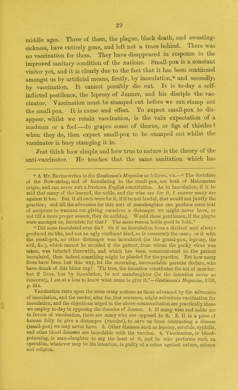 middle ages. Three of them, the plague, black death, and sweating- sickness, have entirely gone, and left not a trace behind. There was no vaccination for them. They have disappeared in response to the improved sanitary condition of the nations. Small-pox is a constant visitor yet, and it is clearly due to the fact that it has been continued amongst us by artificial means, firstly, by inoculation,* and secondly, by vaccination. It cannot possibly die out. It is to-day a self- inflicted pestilence, the leprosy of Jenner, and his disciple the vac- cinator. Vaccination must be stamped out before we can stamp out the small-pox. It is cause and effect. To expect small-pox to dis- appear, whilst we retain vaccination, is the vain expectation of a madman or a fool—do grapes come of thorns, or figs of thistles? when they do, then expect small-pox to be stamped out whilst the vaccinator is busy stamping it in. Just think how simple and how true to nature is the theory of the anti-vaccinator. He teaches that the same sanitation which has * A Mr. Bavins writes to the Gentleman's Magazine as follows, viz.— The doctrines of the Bow-string, and of inoculating in the small-pox, are both of Mahometan origin, and can never suit a freeborn English constitution. As to inoculation, if it be said that many of the learned, the noble, and the wise are for it, I answer many are against it too. But if all such were for it, if it be not lawful, that would not justify the practice; and till the advocates for this sort of manslaughter can produce some text of scripture to warrant our giving ourselves a distemper we might never have, or not till a more proper season, they do nothing. Would these gentlemen, if the plague were amongst us, inoculate for that ? The same reason holds good in both. Did none inoculated ever die? Or if an inoculation from a distinct sort always produced its bike, and not an ugly confluent kind, as is commonly the case ; or if with the small-pox, no other distemper was inoculated (as the grand-pox, leprosy, the evil, &c), which cannot be avoided if the patient, from whom the pocky virus was taken, was infected therewith, and which has been communicated to the patient inoculated, then indeed something might be pleaded for the practice. But how many lives have been lost this way, let the moiu-ning, unconsolable parents declare, who have drunk of this bitter cup! 'Tis true, the intention constitutes the act of murder: but if lives, lost by inoculation, be not manslaughter (be the intention never so innocent), I am at a loss to know what name to give it.—Gentleman's Magazine, 1733, p. 514. Vaccination rests upon the same crazy notions as those advanced by the advocates of inoculation, and the reader, after the first sentence, might substitute vaccination for inoculation, and the objections urged in the above communication are practical^ those we employ to-day in opposing the theories of Jenner. 1. If many wise and noble are in favour of vaccination, there aro many who aro opposed to it. 2. It is a piece of human folly to give a distemper (vaccine), to save us from contracting a disease (small-pox) wo may nover have. 3. Othor diseases such as leprosy, scrofula, syphilis, and other blood diseases aro inoculable with the vaccine. 4. Vaccination, or blood- poisoning, is man-slaughter to say the least of it, and ho who performs such au operation, whatever may bo his intention, is guilty of a crime against nature, science and religion.