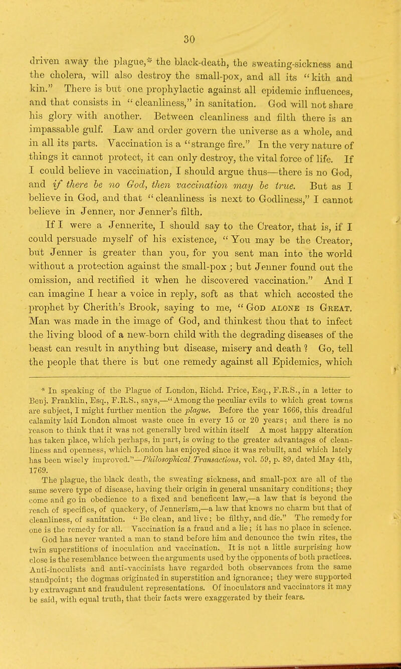 driven away the plague,* the black-death, the sweating-sickness and the cholera, will also destroy the small-pox, and all its  kith and kin. There is but one prophylactic against all epidemic influences, and that consists in  cleanliness, in sanitation. God will not share his glory with another. Between cleanliness and filth there is an impassable gulf. Law and order govern the universe as a whole, and in all its parts. Vaccination is a strange fire. In the veiy nature of things it cannot protect, it can only destroy, the vital force of life. If I could believe in vaccination, I should argue thus—there is no God, and if there be no God, then vaccination may be true. But as I believe in God, and that  cleanliness is next to Godliness, I cannot believe in Jenner, nor Jenner's filth. If I were a Jennerite, I should say to the Creator, that is, if I could persuade myself of his existence,  You may be the Creator, but Jenner is greater than you, for you sent man into the world without a protection against the small-pox ; but Jenner found out the omission, and rectified it when he discovered vaccination. And I can imagine I hear a voice in reply, soft as that which accosted the prophet by Cherith's Brook, saying to me,  Gob alone is Great. Man was made in the image of God, and thinkest thou that to infect the living blood of a new-born child with the degrading diseases of the beast can result in anything but disease, misery and death 1 Go, tell the people that there is but one remedy against all Epidemics, which * In speaking of the Plague of London, Bichd. Price, Esq., F.E.S., in a letter to Beuj. Franklin, Esq., F.E.S., says,—Amongtke peculiar evils to winch great towns are subject, I might further mention the plague. Before the year 1G66, this dreadful calamity laid London almost waste once in every 15 or 20 years; and there is no reason to think that it was not generally bred within itself A most happy alteration has taken place, which perhaps, in part, is owing to the greater advantages of clean- liness and openness, which London has enjoyed since it was rebuilt, and which lately has been wisely improved.—Philosophical Transactions, vol. 59, p. 89, dated May 4th, 1769. The plague, the black death, the sweating sickness, and small-pox are all of the same severe type of disease, having their origin in general unsanitary conditions; they come and go in obedience to a fixed and beneficent law,—a law that is beyond the reach of specifics, of quackery, of Jennerism,—a law that knows no charm but that of cleanliness, of sanitation.  Be clean, and live; be filthy, and die. The remedy for one is the remedy for all. Vaccination is a fraud and a lie; it has no place in science. God has never wanted a man to stand before him and denounce the twin rites, the twin superstitions of inoculation and vaccination. It is not a little surprising how close is the resemblance between the arguments used by the opponents of both practices. Auti-inoculists and anti-vaccinists have regarded both observances from the same standpoint; tho dogmas originated in superstition and ignorance; they were supported by extravagant and fraudulent representations. Of inoculators and vaccinators it may bo said, with equal truth, that their facts were exaggerated by their fears.