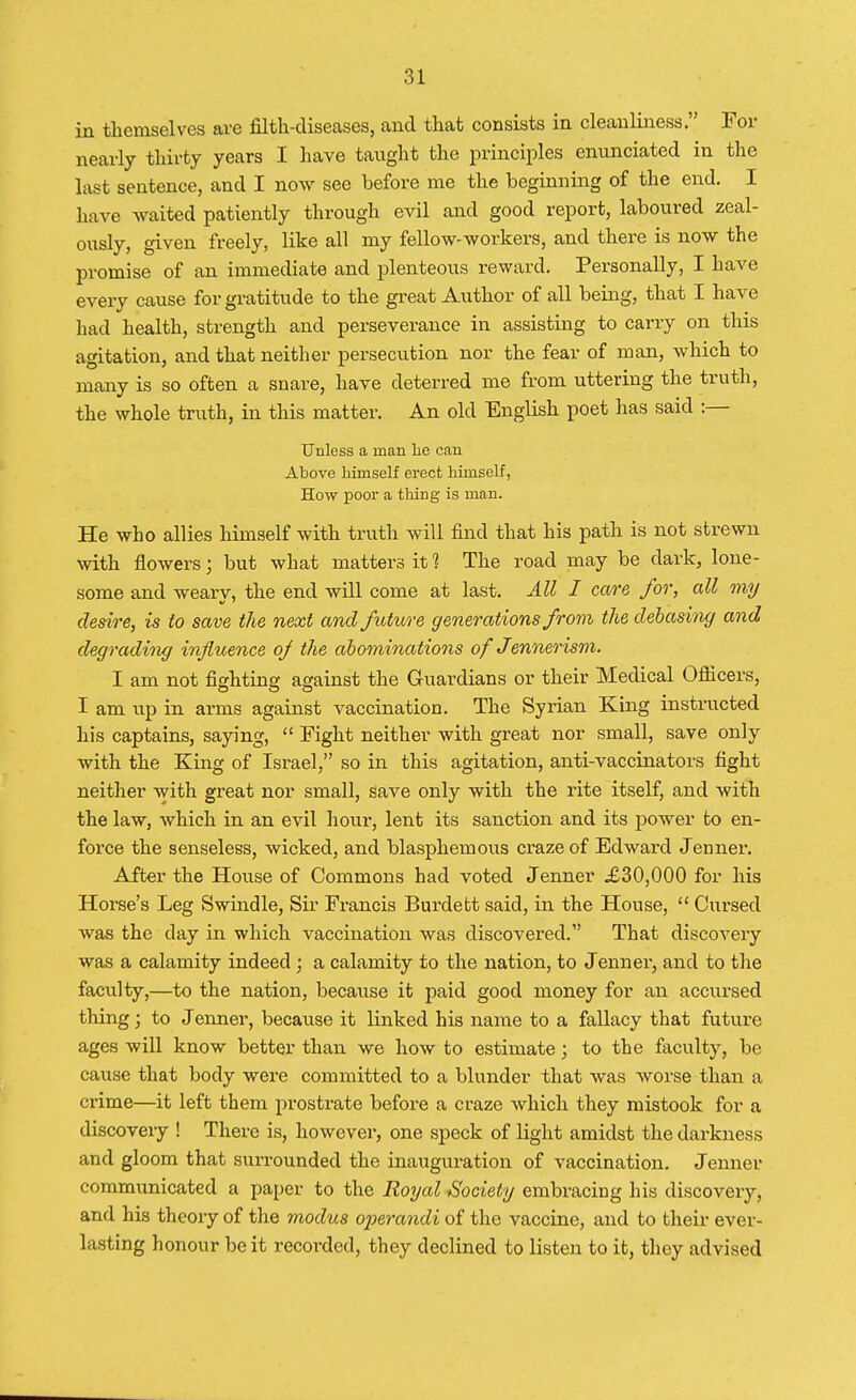 in themselves are filth-diseases, and that consists in cleanliness. For nearly thirty years I have taught the principles enunciated in the last sentence, and I now see before me the beginning of the end. I have waited patiently through evil and good report, laboured zeal- ously, given freely, like all my fellow-workers, and there is now the promise of an immediate and plenteous reward. Personally, I have every cause for gratitude to the great Author of all being, that I have had health, strength and perseverance in assisting to carry on this agitation, and that neither persecution nor the fear of man, which to many is so often a snare, have deterred me from uttering the truth, the whole truth, in this matter. An old English poet has said :— Unless a man lie can Above himself erect himself, How poor a thing is man. He who allies himself with truth will find that his path is not strewn with flowers j but what matters it 1 The road may be dark, lone- some and weary, the end will come at last. All I care for, all my desire, is to save the next and future generations from the debasing and degrading influence of the abominations of Jennerism. I am not fighting against the Guardians or their Medical Officers, I am up in arms against vaccination. The Syrian King instructed his captains, saying,  Fight neither with great nor small, save only with the King of Israel, so in this agitation, anti-vaccinators fight neither with great nor small, save only with the rite itself, and with the law, which in an evil hour, lent its sanction and its power to en- force the senseless, wicked, and blasphemous craze of Edward Jenner. After the House of Commons had voted Jenner £30,000 for his Horse's Leg Swindle, Sir Francis Burdett said, in the House,  Cursed was the day in which vaccination was discovered. That discovery was a calamity indeed ; a calamity to the nation, to Jenner, and to the faculty,—to the nation, because it paid good money for an accursed thing; to Jenner, because it linked his name to a fallacy that future ages will know better than we how to estimate; to the faculty, be cause that body were committed to a blunder that was worse than a crime—it left them prostrate before a craze which they mistook for a discovery ! There is, however, one speck of light amidst the darkness and gloom that surrounded the inauguration of vaccination. Jenner communicated a paper to the Royal Society embracing his discovery, and his theory of the modus operandi of the vaccine, and to their ever- lasting honour be it recorded, they declined to listen to it, they advised