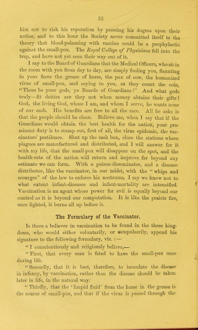 him not to risk his reputation by pressing his dogma upon then- notice, and to this hour the Society never committed itself to the theory that blood-poisoning with vaccine could be a prophylactic against the small-pox. The Roycd College of Physicians fell into the trap, and have not yet seen their way out of it. I say to the Board of Guardians that the Medical Officers, who sit in the room with you from day to day, are simply fooling you, flaunting in your faces the grease of horse, the pox of cow, the humanized virus of small-pox, and saying to you, as they count the coin, These be your gods, ye Boards of Guardians! And what gods truly—fit deities are they not when money obtains their gifts 1 God, the living God, whose I am, and whom I serve, he wants none of our cash. His benefits are free to all the race. All he asks is that the people should be clean. Believe me, when I say that if the Guardians would obtain the best health for the nation, your pro- minent duty is to stamp out, first of all, the virus epidemic, the vac- cinators' pestilence. Shut up the cash box, close the stations where plagues are manufactured and distributed, and I will answer for it with my life, that the small-pox will disappear on the spot, and the health-rate of the nation will return and improve far beyond any estimate we can form. With a poison-disseminator, and a disease- distributor, like the vaccinator, in our midst, with the  whips and scoui'ges of the law to enforce his nostrums, I say we know not to what extent infant-diseases and infant-mortality are intensified. Vaccination is an agent whose power for evil is equally beyond our control as it is beyond our computation. It is like the prairie fire, once lighted, it burns all up before it. The Formulary of the Vaccinator. Is there a believer in vaccination to be found in the three king- doms, who would either voluntarily, or aompulsorily, append his signature to the following formulary, viz. : —  I conscientiously and religiously believe,—  First, that every man is fated to hare the small-pox once during life.  Secondly, that it is best, therefore, to inoculate the disease in infancy, by vaccination, rather than the disease should be taken later in life, in the natural way.  Thirdly, that the 'limpid fluid' from the horse in the grease is the source of small-pox, and that if the virus is passed through the