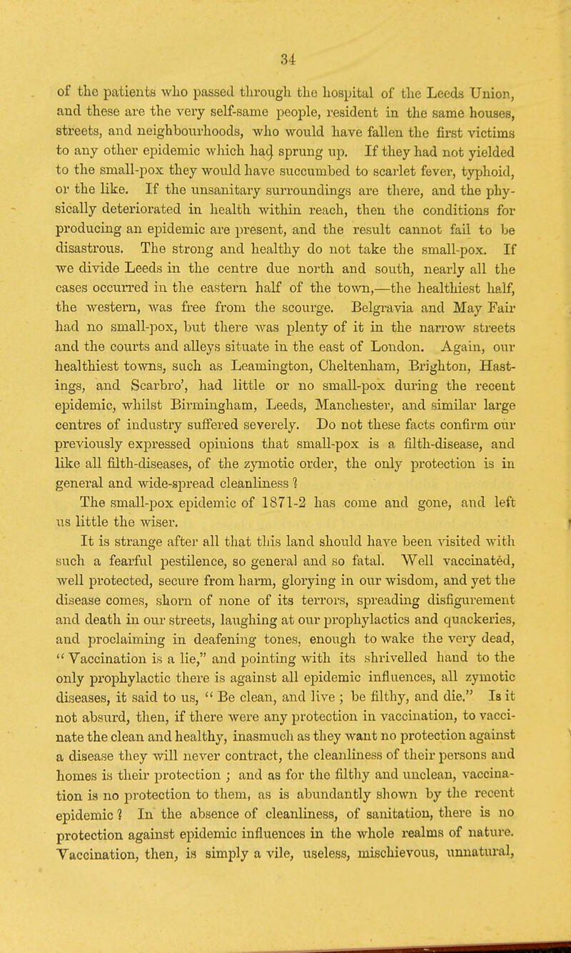 of the patients who passed through the hospital of the Leeds Union., and these are the very self-same people, resident in the same houses, streets, and neighbourhoods, who would have fallen the first victims to any other epidemic which had sprung up. If they had not yielded to the small-pox they would have succumbed to scarlet fever, typhoid, or the like. If the unsanitary surroundings are there, and the phy- sically deteriorated in health within reach, then the conditions for producing an epidemic are present, and the result cannot fail to be disastrous. The strong and healthy do not take the small-pox. If we divide Leeds in the centre due north and south, nearly all the cases occurred in the eastern half of the town,—the healthiest half, the western, was free from the scourge. Belgravia and May Fair had no small-pox, but there was plenty of it in the narrow streets and the courts and alleys situate in the east of London. Again, our healthiest towns, such as Leamington, Cheltenham, Brighton, Hast- ings, and Scarbro', had little or no small-pox during the recent epidemic, whilst Birmingham, Leeds, Manchester, and similar large centres of industry suffered severely. Do not these facts confirm our previously expressed opinions that small-pox is a filth-disease, and like all filth-diseases, of the zymotic order, the only protection is in general and wide-spread cleanliness 1 The small-pox epidemic of 1871-2 has come and gone, and left us little the wiser. It is strange after all that this land should have been visited with such a fearful pestilence, so general and so fatal. Well vaccinated, well protected, secure from harm, glorying in our wisdom, and yet the disease comes, shorn of none of its terrors, spreading disfigurement and death in our streets, laughing at our prophylactics and quackeries, and proclaiming in deafening tones, enough to wake the very dead,  Vaccination is a lie, and pointing with its shrivelled hand to the only prophylactic there is against all epidemic influences, all 7ymotic diseases, it said to us,  Be clean, and live ; be filthy, and die. Is it not absurd, then, if there were any protection in vaccination, to vacci- nate the clean and healthy, inasmuch as they want no protection against a disease they will never contract, the cleanliness of their persons and homes is their protection ; and as for the filthy and unclean, vaccina- tion is no protection to them, as is abundantly shown by the recent epidemic 1 In the absence of cleanliness, of sanitation, there is no protection against epidemic influences in the whole realms of nature. Vaccination, then, is simply a vile, useless, mischievous, unnatural.