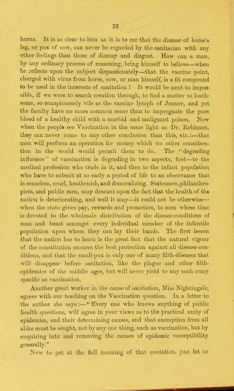 horns. It is as clear to him as it is to me that the disease of horse's leg, or pox of cow, can never be regarded by the sanitarian with any- other feelings than those of dismay and disgust. How can a man, by any ordinary process of reasoning, bring himself to believe—when he reflects upon the subject dispassionately—that the vaccine point, charged with virus from horse, cow, or man himself, is a fit compound to be used in the interests of sanitation 1 It would be next to impos- sible, if we were to search creation through, to find a matter so loath- some, so conspicuously vile as the vaccine lymph of Jenner, and yet the faculty have no more common sense than to impregnate the pure blood of a healthy child with a morbid and malignant poison. Now when the people see Vaccination in the same light as Dr. Robinson, they can never come to any other conclusion than this, viz.:—that men will perforin an operation for money which no other considera- tion in the world would permit them to do. The degrading influence  of vaccination is degrading in two aspects, first—to the medical profession who trade in it, and then to the infant population who have to submit at so early a period of life to an observance that is senseless, cruel, heathenish, and demoralizing. Statesmen,philanthro- pists, and public men, may descant upon the fact that the health of the nation is deteriorating, and well it may—it could not be otherwise— when the state gives pay, rewards and promotion, to men whose time is devoted to the wholesale distribution of the disease-conditions of man and beast amongst every individual member of the infantile population upon whom they can lay their hands. The first lesson that the nation has to learn is the great fact that the natural vigour of the constitution ensures the best protection against all disease-con- ditions, and that the small-pox is only one of many filth-diseases that will disappear before sanitation, like the plague and other filth- epidemics of the middle ages, but will never yield to any such crazy specific as Araccination. Another great worker in the cause of sanitation, Miss Nightingale, agrees with our teaching on the Vaccination question. In a letter to the author she says :— Every one who knows anything of public health questions, will agree in your views as to the practical unity of epidemics, and their determining causes, and that exemption from all alike must be sought, not by any one thing, such as vaccination, but by enquiring into and removing the causes of epidemic susceptibility generally. Now to get at the full meaning of that quotation, jilst let \is