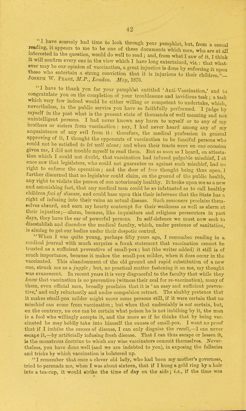 I have scarcely had time to look through your pamphlet, but, from a casual reading, it appears to me to be one of those documents which men, who are at all interested m the question, would do well to read; and, from what I saw of it I think it will confirm every one in the view which I have long entertained, viz • that what ever may be our.opinion of vaccination, a great injustice is done by enforcing it upon those who entertain a strong conviction that it is injurious to their children — Joseph W. Pease, 31.P., London. May, 1876. I have to thank you for your pamphlet entitled 'Anti-Vaccination,' and to congratulate you on the completion of your troublesome and invidious task • a task which very few indeed would be either willing or competent to undertake,'which nevertheless, in the public service you have so faithfully performed. I judge by myself in the past what is the present state of thousands of well meaning and not unintelligent persons. I had never known any harm to myself or to any of my brothers or sisters from vaccination : nay, I had never heard among any of my acquaintance of any evil from it: therefore, the medical profession in general approving of it, I thought the opponents of vaccination to be fanciful persons who could not be satisfied to let ivell alone; and when their tracts were on one occasion given me, I did not trouble myself to read them. But as soon as I heard, on attesta- tion which I could not doubt, that vaccination had infused palpable mischief, I at once saw that legislators, who could not guarantee us against such miscbief, had no right to enforce the operation; and the door of free thought being thus open, I further discerned that no legislator could claim, on the ground of the public health, any right to violate the person of one notoriously healthy. It broke upon me as a new and astonishing fact, that any medical men could be so infatuated as to call healthy children foci of disease, and could base upon this their inferenco that the State has a right of infusing into their veins an actual disease. Such reasoners proclaim them- selves absurd, and earn my hearty contempt for their weakness as well as alarm at their injustice;—alarm, because, like inquisitors and religious persecutors in past days, they have the ear of powerful persons. In self-defence we must now seek to disestablish and disendow the medical faculty, which, under pretence of sanitation, is aiming to get our bodies under their despotic control. When I was quite young, perhaps fifty years ago, I remember reading in a medical journal with much surprize a frank statement that vaccination cannot be trusted as a sufficient preventive of small-pox ; but (the writer added) it still is of much importance, because it makes the small-pox milder, when it does occur in the vaccinated. This abandonment of the old ground and rapid substitution of a new one, struck me as a juggle ; but, no practical matter fastening it on me, my thought was evanescent. In recent years it is very disgraceful to the faculty that while they knmo that vaccination is no preventive (witness then- zeal for re-vaccination), many of them, even official men, broadly proclaim that it is ' an easy and sufficient preven- tive,' and only reluctantly and under compulsion retract. The shabby pretence that it makes small-pox milder might move some persons still, if it were certain that no mischief can come from vaccination ; but when that undeniably is not certain, but, on the contrary, no one can be certain what poison he is not imbibing by it, the man is a fool who willingly accepts it, and the more so if he thinks that by boing vac- cinated he may boldly take into himself the causes of small-pox. I want no proof that if I imbibe the causes of disease, I can only disguise the result,—I can never escape it,—by artificially infusing fresh disease. That I can thus escape or lessen it, is the monstrous doctrine to which our wise vaccinators commit themselves. Never- theless, you have done well (and we are indebted to you), in exposing tho fallacies and tricks by which vaccination is bolstered up. I remember that once a clever old lady, who had been my mother's govemoss, tried to persuade me, when I was about sixteen, that if I hung a gold ring by a hair into a tea-cup, it would strike the time of day on the side; i.e., if the time was