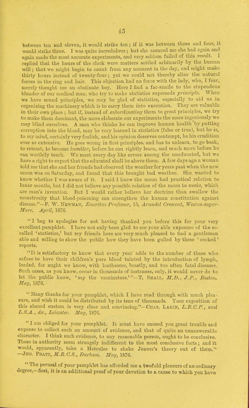 between ten and eleven, it would strike ten; if it was between three and four, it would strike three. I was quite incredulous ; but she assured me she had again and again made the most accurate experiments, and very seldom failed of this result. I replied that the hours of the clock were matters settled arbitrarily by the human will; that we might begin to count from any moment in the day, and might make thirty hours instead of twenty-four; yet we could not thereby alter the natural forces in the ring and hair. This objection had no force with the lady, who, I fear, merely thought me an obstinate boy. Here I find a fac-simile to the stupendous blunder of our medical men, who try to make statistics siipersede principle. When we have sound principles, we may be glad of statistics, especially to aid us in organizing the machinery which is to carry them into execution. They are valuable in their own place ; but if, instead of subordinating them to great principles, we try *o make them dominant, the more elaborate our experiments the more ingeniously we may blind ourselves. A man who thinks he can improve human health by putting corruption into the blood, may be very learned in statistics (false or true), but he is, to my mind, certainly very foolish, and his opinion deserves contempt, be his erudition ever so extensive. He goes wrong in first principles, and has to unlearn, to go back, to retract, to become humble); before he can rightly learn, and much more before ho can worthily teach. We meet every day like errors among the uneducated, but we have a right to expect that the educated shall be above them. A few days ago a woman told me that she and her friends had observed the weather for years past when the new moon was on Saturday, and found that this brought bad weather. She wanted to know whether I was aware of it. I said I knew the moon had practical relation to lunar months, but I did not believe any possible relation of the moon to weeks, which are man's invention. But I would rather believe her doctrine than swallow the monstrosity that blood-poisoning can strengthen the human constitution against disease.—F. W. Newman, Emeritus Professor, 15, Arundel Crescent, Weston-super- Mare. April, 1876. I beg to apologise for not having thanked you before this for your very excellent pamphlet. I have not only been glad to see your able exposure of the so- called 'statistics,' but my friends here are very much pleased to find a gentleman able and willing to show the public how they have been gulled by these 'cooked' reports. It is satisfactory to know that every year adds to the number of those who refuse to have their children's pure blood tainted by the introduction of lymph, loaded, for aught we know, with loathsome, beastly, and too often fatal diseases. Such cases, as you know, occur in thousands of instances, only, it would never do to let the public know, 'say the vaccinators. —T. Small, M.I)., J.P., Boston. May, 1876. Many thanks for your pamphlet, which I have read through with much plea- sure, and wish it could be distributed by its tens of thousands. Your exposition of this absurd custom is very clear and convincing.—Chas. Lakin, L.B.C.P., and L.S.A., etc., Leicester. May, 1876. Iam obliged for your pamphlet. It must have caused you great trouble and expense to collect such an amount of evidence, and that of quite an unanswerable character. I think such evidence, to any reasonable person, ought to be conclusive. Those in authority seem strangely indifferent to the most conclusive facts; and it would, apparently, take a Hercules to shake Jenner's theory out of them. —Jno. Pbatt, M.R.C.S., Durham, ATay, 1876.  The perusal of your pamphlet has afforded me a twofold pleasure of no ordinary degree,- first, it is an additional proof of your devotion to a cause to which you have