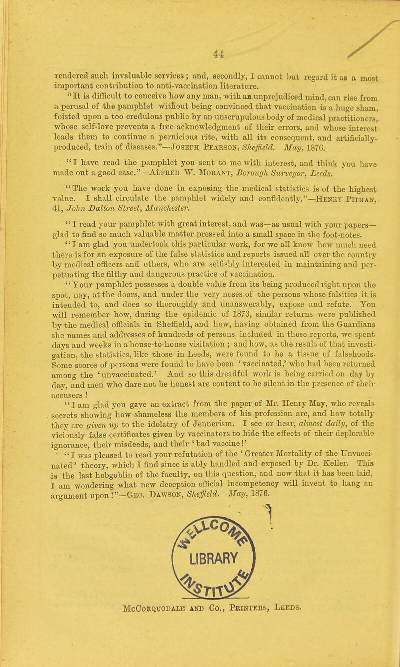 rendered such invaluable services; and, secondly, I cannot but regard it as a most important contribution to anti-vaccination literature. It is difficult to conceive how any man, with an unprejudiced mind, can rise from a perusal of the pamphlet without being convinced that vaccination is a huge sham, foisted upon a too credulous public by an unscrupulous body of medical practitioners, whose self-love prevents a free acknowledgment of their errors, and whose interest leads them to continue a pernicious rite, with all its consequent, and artificially- produced, train of diseases.—Joseph Pearson, Sheffield. May, 1870. I have read the pamphlet you sent to me with interest, and think you have made out a good case.—Alfred W. Morant, Borough Surveyor, Leeds. The work you have done in exposing the medical statistics is of the highest value. I shall circulate the pamphlet widely and confidently.—Henry PmiAN. 41, John Dalton Street, Manchester.  I read your pamphlet with great interest, and was—as usual with your papers— glad to find so much valuable matter pressed into a small space in the foot-notes. I am glad you undertook this particular work, for we all know how much need there is for an exposure of the false statistics and reports issued all over the country by medical officers and others, who are selfishly interested in maintaining and per- petuating the filthy and dangerous practice of vaccination.  Your pamphlet possesses a double value from its being produced right upon the spot, nay, at the doors, and under the very noses of the persons whose falsities it is intended to, and does so thoroiighly and unanswerably, expose and refute. You will remember how, during the epidemic of 1873, similar returns were published by the medical officials in Sheffield, and how, having obtained from the Guardians the names and addresses of hundreds of persons included in those reports, we spent days and weeks in a house-to-house visitation ; and how, as the result of that investi- gation, the statistics, like those in Leeds, were found to be a tissue of falsehoods. Some scores of persons were found to have been ' vaccinated,' who had been returned among the 'unvaccinated.' And so this dreadful work is being carried on day by day, and men who dare not be honest are content to be silent in the presence of their accusers ! I am glad you gave an extract from the paper of Mr. Henry May, who reveals secrets showing how shameless the members of his profession are, and how totally they are given up to the idolatry of Jennerism. I see or hear, almost daily, of the viciously false certificates given by vaccinators to hide the effects of their deplorable ignorance, their misdeeds, and their 'bad vaccine!' ' I was pleased to read your refutation of the ' Greater Mortality of the Unvacci- nated ' theory, which I find since is ably handled and exposed by Dr. Keller. This is the last hobgoblin of the faculty, on this question, and now that it has been laid, I am wondering what new deception official incompetency will invent to hang an argument upon !—Geo. Dawson, Sheffield, May, 1876.