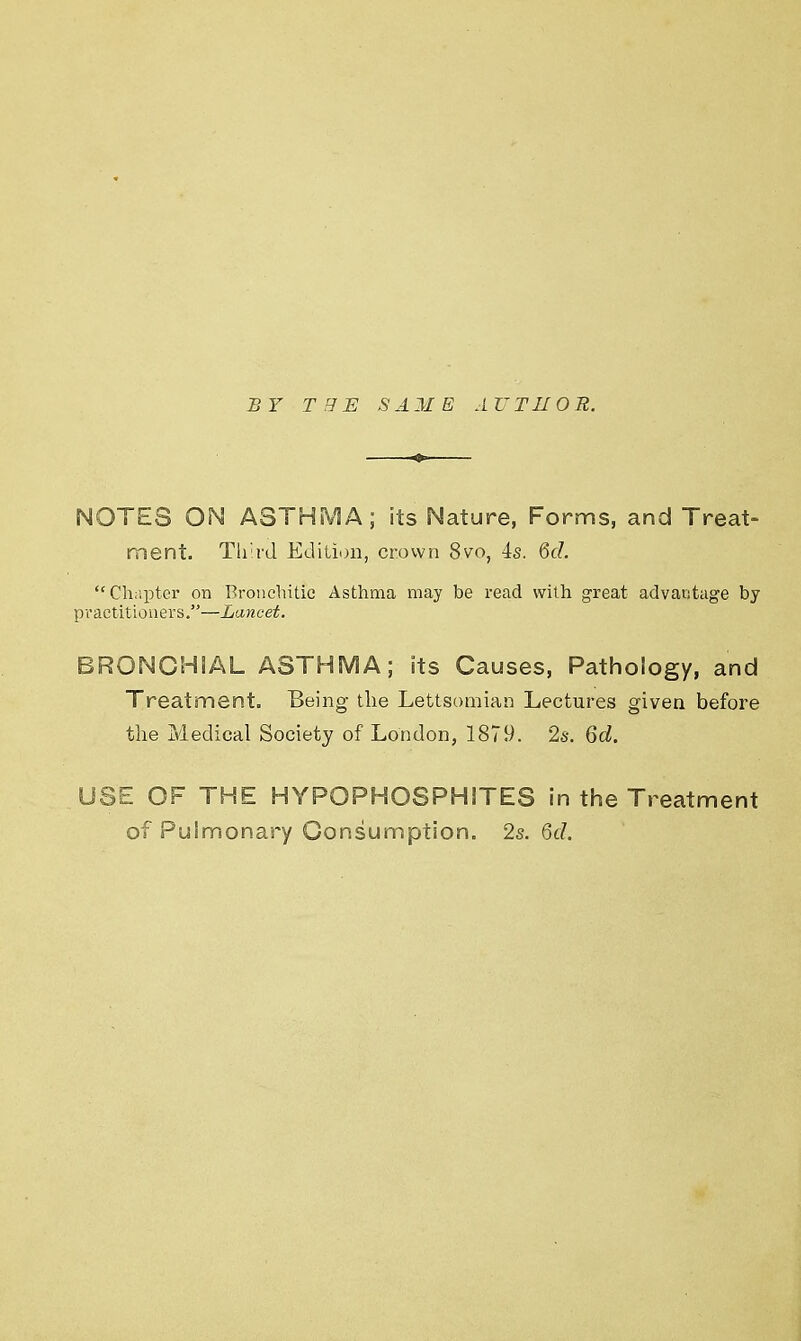 BY THE S A 31 E AUTI10 R. NOTES ON ASTHMA; its Nature, Forms, and Treat- ment. Third Edition, crown 8vo, 4s. Qd. Chapter on Bronchitic Asthma may be read with great advantage by practitioners.—Lancet. BRONCHIAL ASTHMA; its Causes, Pathology, and Treatment. Being the Lettsomian Lectures given before the Medical Society of London, 1879. 2s. 6d. USE OF THE HYPOPHOSPHITES in the Treatment of Pulmonary Consumption. 2s. Qd.