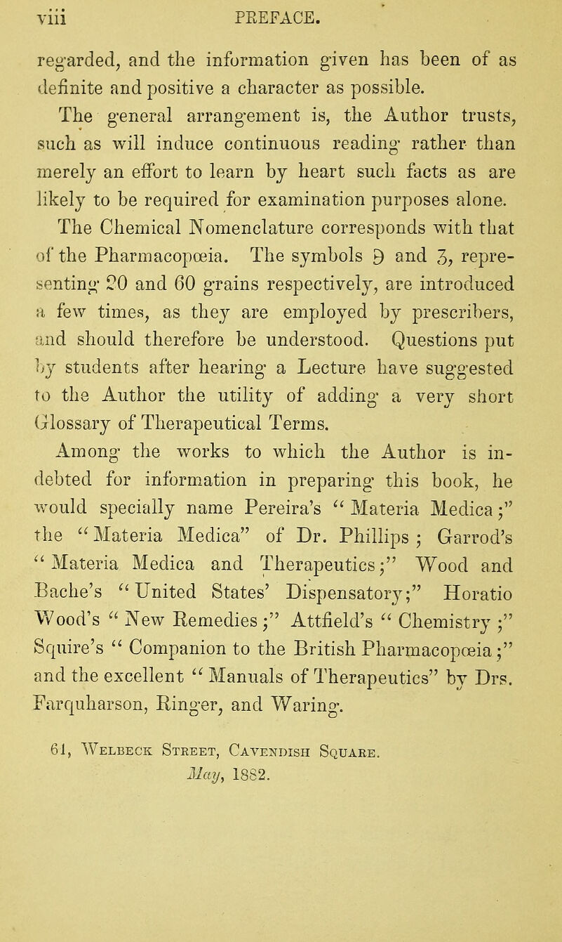 regarded, and the information given has been of as definite and positive a character as possible. The general arrangement is, the Author trusts, such as will induce continuous reading rather than merely an effort to learn by heart such facts as are likely to be required for examination purposes alone. The Chemical Nomenclature corresponds with that of the Pharmacopoeia. The symbols 9 and repre- senting 20 and 60 grains respectively, are introduced a few times, as they are employed by prescribers, and should therefore be understood. Questions put by students after hearing a Lecture have suggested to the Author the utility of adding a very short Glossary of Therapeutical Terms. Among the works to which the Author is in- debted for information in preparing this book, he would specially name Pereira's  Materia Medica; the  Materia Medica of Dr. Phillips; Garrod's  Materia Medica and Therapeutics; Wood and Bache's  United States' Dispensatory; Horatio Wood's  New Remedies; Attfield's  Chemistry ; Squire's  Companion to the British Pharmacopoeia; and the excellent  Manuals of Therapeutics by Drs. Farquharson, Ringer, and Waring. 61, Welbeck Street, Cavendish Square. May, 1882.