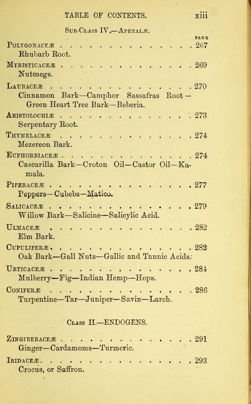 Sub-Class IV.—Apetal^:. PAGE Polygon ace je 267 Rhubarb Root. MyRISTICACEtE 269 Nutmegs. Laukace^; 270 Cinnamon Bark—Camphor Sassafras Root — Green Heart Tree Bark—Beberia. Aristolochle , 273 Serpentary Root. Thyihelace,e .274 Mezereon Bark. ElJPHORBIACEiE 274 Cascarilla Bark—Croton Oil—Castor Oil—Ka- mala. Piperaceje 277 Peppers— Cubebs—Matico. Salicace^e 279 Willow Bark—Salicine—Salicylic Acid. Ulhace^e 282 Elm Bark. ClIPULLTEILE 282 Oak Bark—Gall Nuts—Gallic and Tannic Acids: Urticace^! 284 Mulberry—Fig—Indian Hemp—Hops. Conifers 286 Turpentine—Tar—Juniper—Savin—Larch. Class II.—ENDOGENS. Z IN GI BERACEiE 291 Ginger—Cardamoms—Turmeric. Iridace^e 293 Crocus, or Saffron.