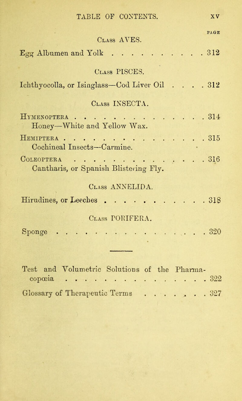PAGE Class AVES. Egg Albumen and Yolk 312 Class PISCES. Ichthyocolla, or Isinglass—Cod Liver Oil . . . .312 Class INSECT A. Hymexoptera 314 Honey—White and Yellow Wax. Hemiptera 315 Cochineal Insects—Carmine. COLEOPTERA 316 Cantharis, or Spanish Blistering My. Class ANNELIDA. Himdines, or Leeches 318 Class POPIFERA. Sponge . . 320 Test and Volumetric Solutions of the Pharma- copoeia 322 Glossary of Therapeutic Terms ....... 327