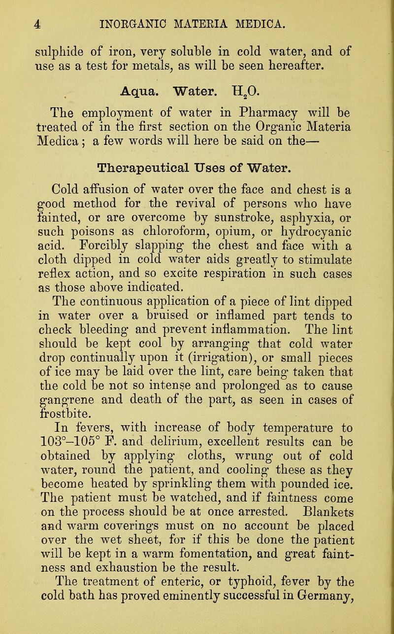 sulphide of iron, very soluble in cold water, and of use as a test for metals, as will be seen hereafter. Aqua. Water. H20. The employment of water in Pharmacy will be treated of in the first section on the Organic Materia Medica; a few words will here be said on the— Therapeutical Uses of Water. Cold affusion of water over the face and chest is a good method for the revival of persons who have fainted, or are overcome by sunstroke, asphyxia, or such poisons as chloroform, opium, or hydrocyanic acid. Forcibly slapping the chest and face with a cloth dipped in cold water aids greatly to stimulate reflex action, and so excite respiration in such cases as those above indicated. The continuous application of a piece of lint dipped in water over a bruised or inflamed part tends to check bleeding and prevent inflammation. The lint should be kept cool by arranging that cold water drop continually upon it (irrigation), or small pieces of ice may be laid over the lint, care being taken that the cold be not so intense and prolonged as to cause gangrene and death of the part, as seen in cases of frostbite. In fevers, with increase of body temperature to 103°—105° F. and delirium, excellent results can be obtained by applying cloths, wrung out of cold water, round the patient, and cooling* these as they become heated by sprinkling them with pounded ice. The patient must be watched, and if faintness come on the process should be at once arrested. Blankets and warm coverings must on no account be placed over the wet sheet, for if this be done the patient will be kept in a warm fomentation, and great faint- ness and exhaustion be the result. The treatment of enteric, or typhoid, fever by the cold bath has proved eminently successful in Germany,