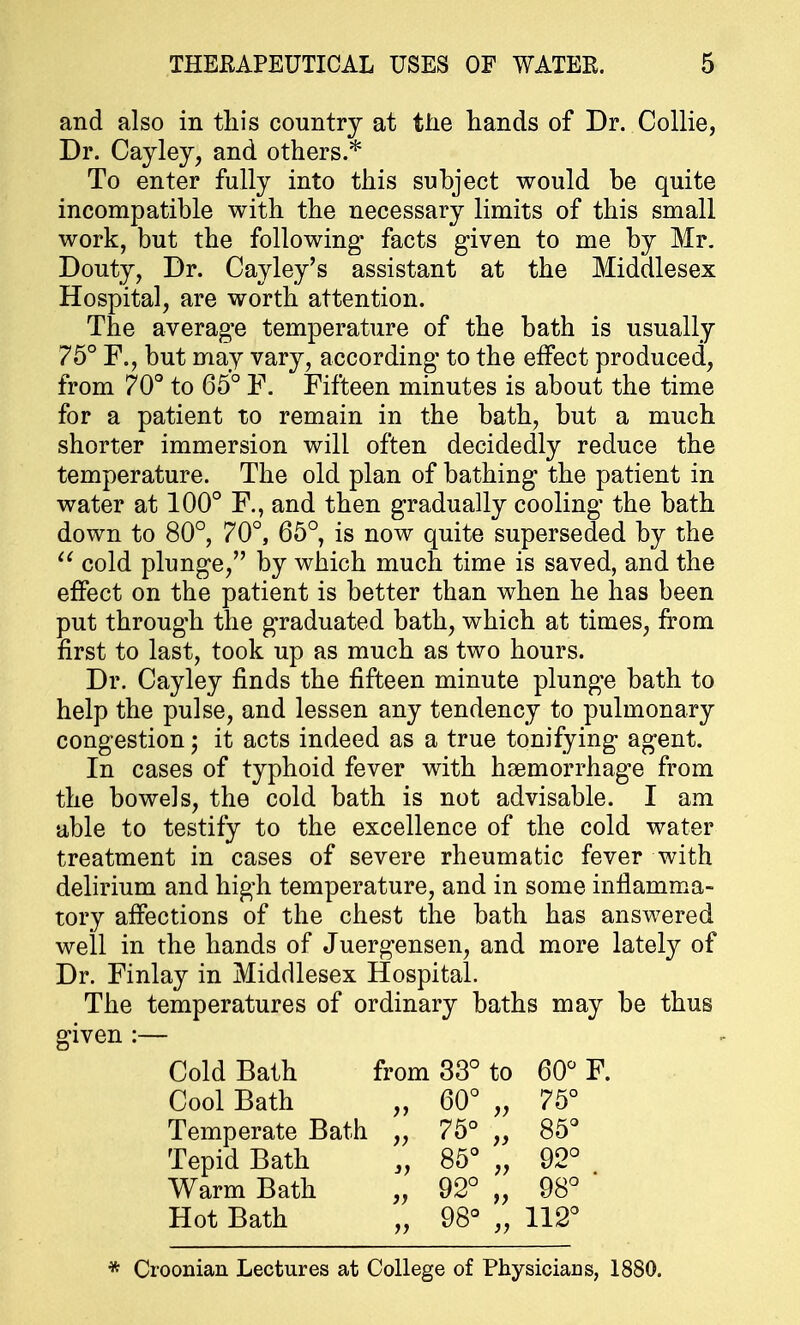 and also in this country at the hands of Dr. Collie, Dr. Cayley, and others.* To enter fully into this subject would be quite incompatible with the necessary limits of this small work, but the following facts given to me by Mr. Douty, Dr. Cayley's assistant at the Middlesex Hospital, are worth attention. The average temperature of the bath is usually 75° F., but may vary, according to the effect produced, from 70° to 65° F. Fifteen minutes is about the time for a patient to remain in the bath, but a much shorter immersion will often decidedly reduce the temperature. The old plan of bathing the patient in water at 100° F., and then gradually cooling' the bath down to 80°, 70°, 65°, is now quite superseded by the  cold plunge, by which much time is saved, and the effect on the patient is better than when he has been put through the graduated bath, which at times, from first to last, took up as much as two hours. Dr. Cayley finds the fifteen minute plunge bath to help the pulse, and lessen any tendency to pulmonary congestion; it acts indeed as a true tonifying agent. In cases of typhoid fever with haemorrhage from the bowels, the cold bath is not advisable. I am able to testify to the excellence of the cold water treatment in cases of severe rheumatic fever with delirium and high temperature, and in some inflamma- tory affections of the chest the bath has answered well in the hands of Juergensen, and more lately of Dr. Finlay in Middlesex Hospital. The temperatures of ordinary baths may be thus given :— Cold Bath from 33° to 60° F. Cool Bath „ 60° „ 75° Temperate Bath „ 75° „ 85° Tepid Bath „ 85° „ 92° Warm Bath „ 92° „ 98° Hot Bath „ 98° „ 112° * Croonian Lectures at College of Physicians, 1880.