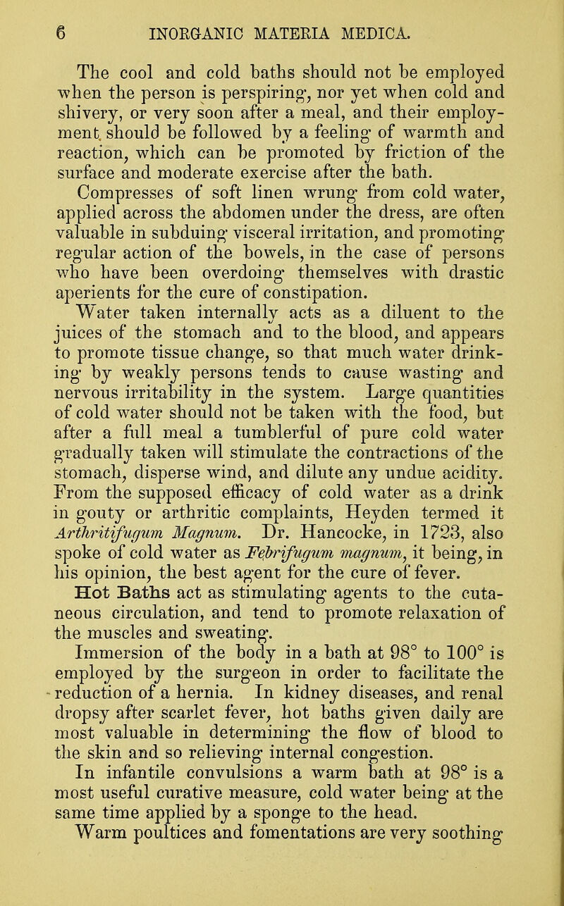 The cool and cold baths should not be employed when the person is perspiring, nor yet when cold and shivery, or very soon after a meal, and their employ- ments should be followed by a feeling- of warmth and reaction, which can be promoted by friction of the surface and moderate exercise after the bath. Compresses of soft linen wrung from cold water, applied across the abdomen under the dress, are often valuable in subduing- visceral irritation, and promoting regular action of the bowels, in the case of persons who have been overdoing themselves with drastic aperients for the cure of constipation. Water taken internallv acts as a diluent to the juices of the stomach and to the blood, and appears to promote tissue change, so that much water drink- ing by weakly persons tends to cause wasting and nervous irritability in the system. Large quantities of cold water should not be taken with the food, but after a full meal a tumblerful of pure cold water gradually taken will stimulate the contractions of the stomach, disperse wind, and dilute any undue acidity. From the supposed efficacy of cold water as a drink in gouty or arthritic complaints, Heyden termed it Arthritifugum Magnum. Dr. Hancocke, in 1723, also spoke of cold water as Fejbrifugum magnum, it being, in his opinion, the best agent for the cure of fever. Hot Baths act as stimulating agents to the cuta- neous circulation, and tend to promote relaxation of the muscles and sweating'. Immersion of the body in a bath at 98° to 100° is employed by the surgeon in order to facilitate the reduction of a hernia. In kidney diseases, and renal dropsy after scarlet fever, hot baths given daily are most valuable in determining the flow of blood to the skin and so relieving internal congestion. In infantile convulsions a warm bath at 98° is a most useful curative measure, cold water being at the same time applied by a sponge to the head. Warm poultices and fomentations are very soothing
