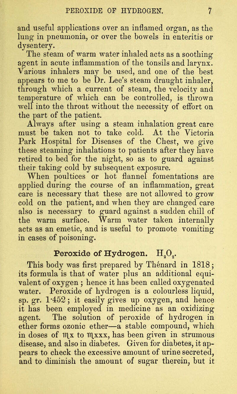 and useful applications over an inflamed organ, as the lung- in pneumonia, or over the bowels in enteritis or dysentery. The steam of warm water inhaled acts as a soothing agent in acute inflammation of the tonsils and larynx. Various inhalers may be used, and one of the best appears to me to be Dr. Lee's steam draught inhaler, through which a current of steam, the velocity and temperature of which can be controlled, is thrown well into the throat without the necessity of effort on the part of the patient. Always after using a steam inhalation great care must be taken not to take cold. At the Victoria Park Hospital for Diseases of the Chest, we give these steaming' inhalations to patients after they have retired to bed for the night, so as to guard against their taking cold by subsequent exposure. When poultices or hot flannel fomentations are applied during the course of an inflammation, great care is necessary that these are not allowed to grow cold on the patient, and when they are changed care also is necessary to guard against a sudden chill of the warm surface. Warm water taken internally acts as an emetic, and is useful to promote vomiting in cases of poisoning. Peroxide of Hydrogen. H202. This body was first prepared by Thenard in 1818; its formula is that of water plus an additional equi- valent of oxygen ; hence it has been called oxygenated water. Peroxide of hydrogen is a colourless liquid, sp. gr. 1*452; it easily gives up oxygen, and hence it has been employed in medicine as an oxidizing agent. The solution of peroxide of hydrogen in ether forms ozonic ether—a stable compound, which in doses of V\x to TT^xxx, has been given in strumous disease, and also in diabetes. Given for diabetes, it ap- pears to check the excessive amount of urine secreted, and to diminish the amount of sugar therein, but it
