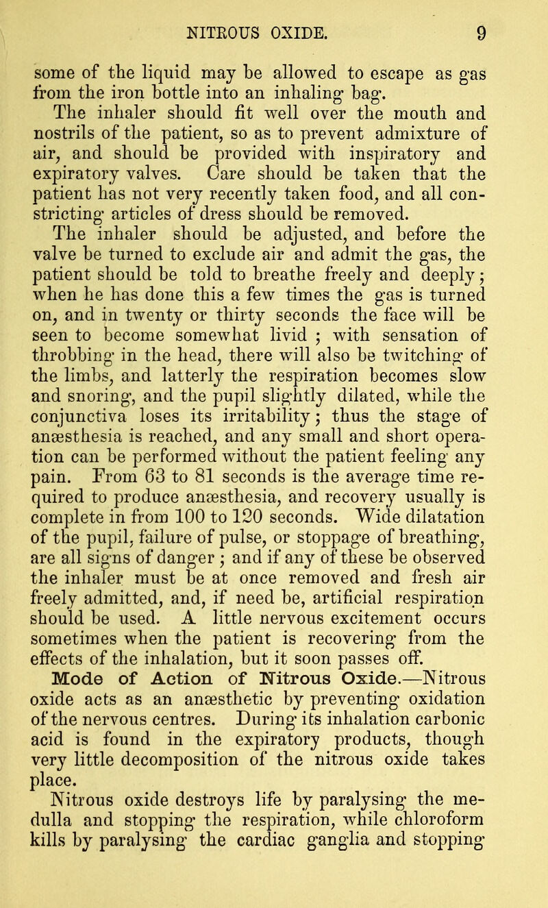 some of the liquid may be allowed to escape as gas from the iron bottle into an inhaling* bag*. The inhaler should fit well over the mouth and nostrils of the patient, so as to prevent admixture of air, and should be provided with inspiratory and expiratory valves. Care should be taken that the patient has not very recently taken food, and all con- stricting1 articles of dress should be removed. The inhaler should be adjusted, and before the valve be turned to exclude air and admit the gas, the patient should be told to breathe freely and deeply j when he has done this a few times the gas is turned on, and in twenty or thirty seconds the face will be seen to become somewhat livid ; with sensation of throbbing in the head, there will also be twitching' of the limbs, and latterly the respiration becomes slow and snoring1, and the pupil slightly dilated, while the conjunctiva loses its irritability; thus the stage of anaesthesia is reached, and any small and short opera- tion can be performed without the patient feeling any pain. From 63 to 81 seconds is the average time re- quired to produce anaesthesia, and recovery usually is complete in from 100 to 120 seconds. Wide dilatation of the pupil, failure of pulse, or stoppage of breathing, are all signs of danger ; and if any of these be observed the inhaler must be at once removed and fresh air freely admitted, and, if need be, artificial respiration should be used. A little nervous excitement occurs sometimes when the patient is recovering from the effects of the inhalation, but it soon passes off. Mode of Action of Nitrous Oxide.—Nitrous oxide acts as an anaesthetic by preventing oxidation of the nervous centres. During its inhalation carbonic acid is found in the expiratory products, though very little decomposition of the nitrous oxide takes place. Nitrous oxide destroys life by paralysing the me- dulla and stopping the respiration, while chloroform kills by paralysing the cardiac ganglia and stopping