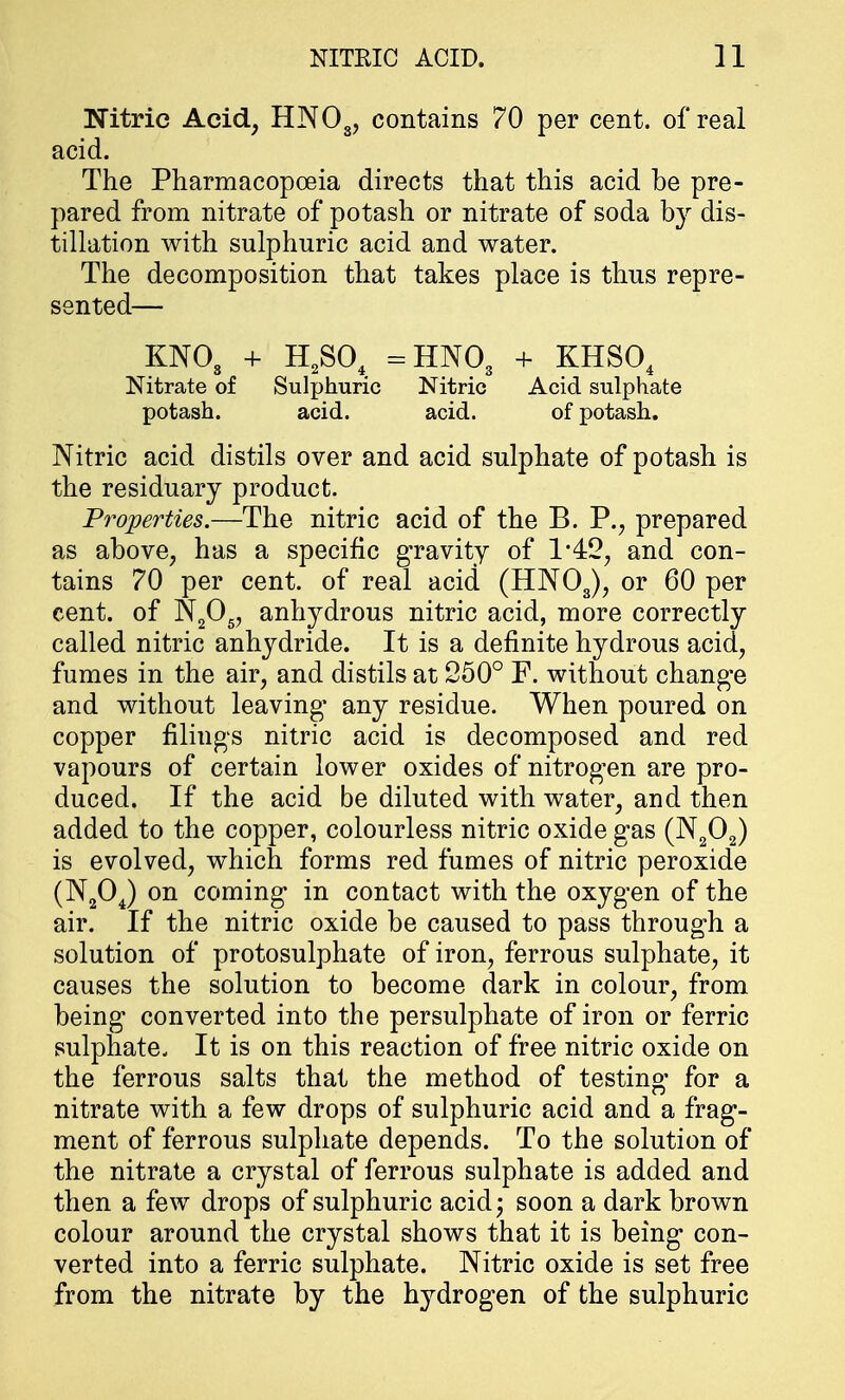 Nitric Acid, HN03? contains 70 per cent, of real acid. The Pharmacopoeia directs that this acid be pre- pared from nitrate of potash or nitrate of soda by dis- tillation with sulphuric acid and water. The decomposition that takes place is thus repre- sented— KNOs + H2S04 -HNO3 + KHS04 Nitrate of Sulphuric Nitric Acid sulphate potash. acid. acid. of potash. Nitric acid distils over and acid sulphate of potash is the residuary product. Properties.—The nitric acid of the B. P., prepared as above, has a specific gravity of 1*42, and con- tains 70 per cent, of real acid (HN03), or 60 per cent, of N205, anhydrous nitric acid, more correctly called nitric anhydride. It is a definite hydrous acid, fumes in the air, and distils at 250° F. without change and without leaving* any residue. When poured on copper filings nitric acid is decomposed and red vapours of certain lower oxides of nitrogen are pro- duced. If the acid be diluted with water, and then added to the copper, colourless nitric oxide gas (N202) is evolved, which forms red fumes of nitric peroxide (N204) on coming in contact with the oxygen of the air. If the nitric oxide be caused to pass through a solution of protosulphate of iron, ferrous sulphate, it causes the solution to become dark in colour, from being converted into the persulphate of iron or ferric sulphate. It is on this reaction of free nitric oxide on the ferrous salts that the method of testing for a nitrate with a few drops of sulphuric acid and a frag- ment of ferrous sulphate depends. To the solution of the nitrate a crystal of ferrous sulphate is added and then a few drops of sulphuric acid; soon a dark brown colour around the crystal shows that it is being con- verted into a ferric sulphate. Nitric oxide is set free from the nitrate by the hydrogen of the sulphuric