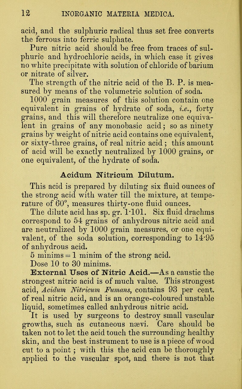 acid, and the sulphuric radical thus set free converts the ferrous into ferric sulphate. Pure nitric acid should be free from traces of sul- phuric and hydrochloric acids, in which case it gives no white precipitate with solution of chloride of barium or nitrate of silver. The strength of the nitric acid of the B. P. is mea- sured by means of the volumetric solution of soda. 1000 grain measures of this solution contain one equivalent in grains of hydrate of soda, i.e., forty grains, and this will therefore neutralize one equiva- lent in grains of any monobasic acid; so as ninety grains by weight of nitric acid contains one equivalent, or sixty-three grains, of real nitric acid ; this amount of acid will be exactly neutralized by 1000 grains, or one equivalent, of the hydrate of soda. Aeidum Nitricum Dilutum. This acid is prepared by diluting six fluid ounces of the strong acid with water till the mixture, at tempe- rature of 60°, measures thirty-one fluid ounces. The dilute acid has sp. gr. 1*101. Six fluid drachms correspond to 54 grains of anhydrous nitric acid and are neutralized by 1000 grain measures, or one equi- valent, of the soda solution, corresponding to 14*95 of anhydrous acid. 5 minims = 1 minim of the strong acid. Dose 10 to 30 minims. External Uses of Nitric Acid.—As a caustic the strongest nitric acid is of much value. This strongest acid, Aeidum. Nitricum Fumans, contains 93 per cent, of real nitric acid, and is an orange-coloured unstable liquid, sometimes called anhydrous nitric acid. It is used by surgeons to destroy small vascular growths, such as cutaneous nsevi. Care should be taken not to let the acid touch the surrounding* healthy skin, and the best instrument to use is apiece of wood cut to a point; with this the acid can be thoroughly applied to the vascular spot, and there is not that