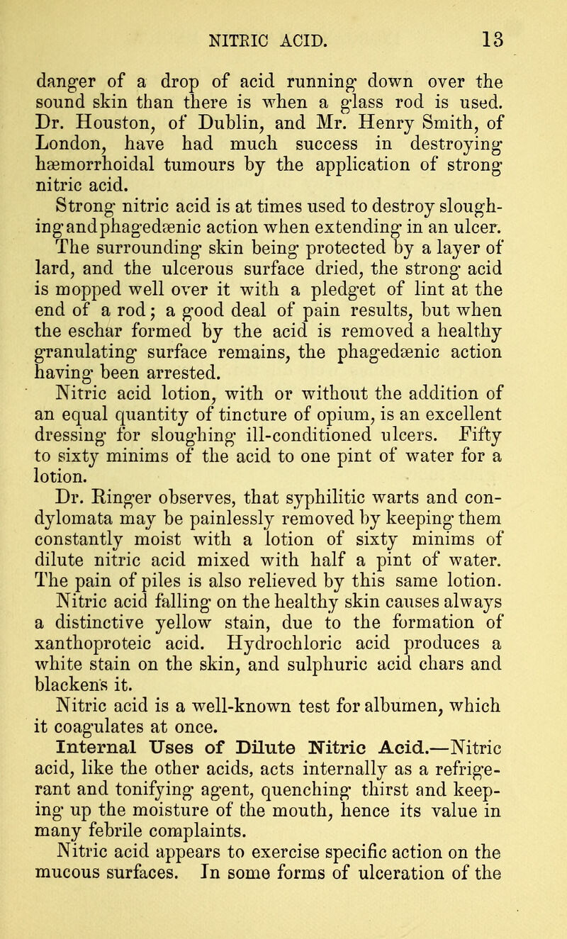 danger of a drop of acid running* down over the sound skin than there is when a glass rod is used. Dr. Houston, of Dublin, and Mr. Henry Smith, of London, have had much success in destroying hemorrhoidal tumours by the application of strong nitric acid. Strong nitric acid is at times used to destroy slough- ing andphagedrenic action when extending in an ulcer. The surrounding skin being protected by a layer of lard, and the ulcerous surface dried, the strong acid is mopped well over it with a pledget of lint at the end of a rod j a good deal of pain results, but when the eschar formed by the acid is removed a healthy granulating surface remains, the phagedenic action having been arrested. Nitric acid lotion, with or without the addition of an equal quantity of tincture of opium, is an excellent dressing for sloughing ill-conditioned ulcers. Fifty to sixty minims of the acid to one pint of water for a lotion. Dr. Ringer observes, that syphilitic warts and con- dylomata may be painlessly removed by keeping them constantly moist with a lotion of sixty minims of dilute nitric acid mixed with half a pint of water. The pain of piles is also relieved by this same lotion. Nitric acid falling on the healthy skin causes always a distinctive yellow stain, due to the formation of xanthoproteic acid. Hydrochloric acid produces a white stain on the skin, and sulphuric acid chars and blackens it. Nitric acid is a well-known test for albumen, which it coagulates at once. Internal Uses of Dilute Nitric Acid.—Nitric acid, like the other acids, acts internally as a refrige- rant and tonifying agent, quenching thirst and keep- ing* up the moisture of the mouth, hence its value in many febrile complaints. Nitric acid appears to exercise specific action on the mucous surfaces. In some forms of ulceration of the