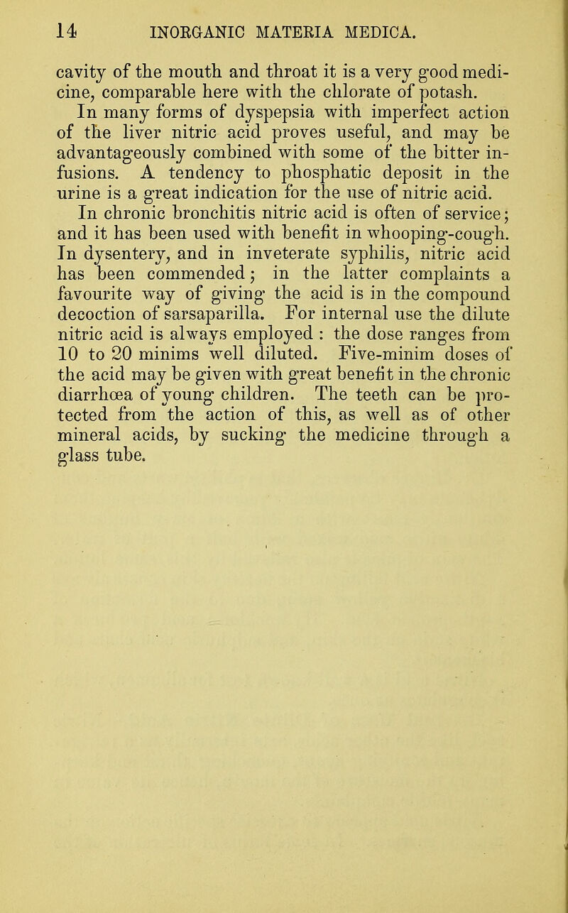 cavity of the mouth and throat it is a very good medi- cine, comparable here with the chlorate of potash. In many forms of dyspepsia with imperfect action of the liver nitric acid proves useful, and may be advantageously combined with some of the bitter in- fusions. A tendency to phosphatic deposit in the urine is a great indication for the use of nitric acid. In chronic bronchitis nitric acid is often of service; and it has been used with benefit in whooping-cough. In dysentery, and in inveterate syphilis, nitric acid has been commended; in the latter complaints a favourite way of giving the acid is in the compound decoction of sarsaparilla. For internal use the dilute nitric acid is always employed : the dose ranges from 10 to 20 minims well diluted. Five-minim doses of the acid may be given with great benefit in the chronic diarrhoea of young children. The teeth can be pro- tected from the action of this, as well as of other mineral acids, by sucking the medicine through a glass tube.