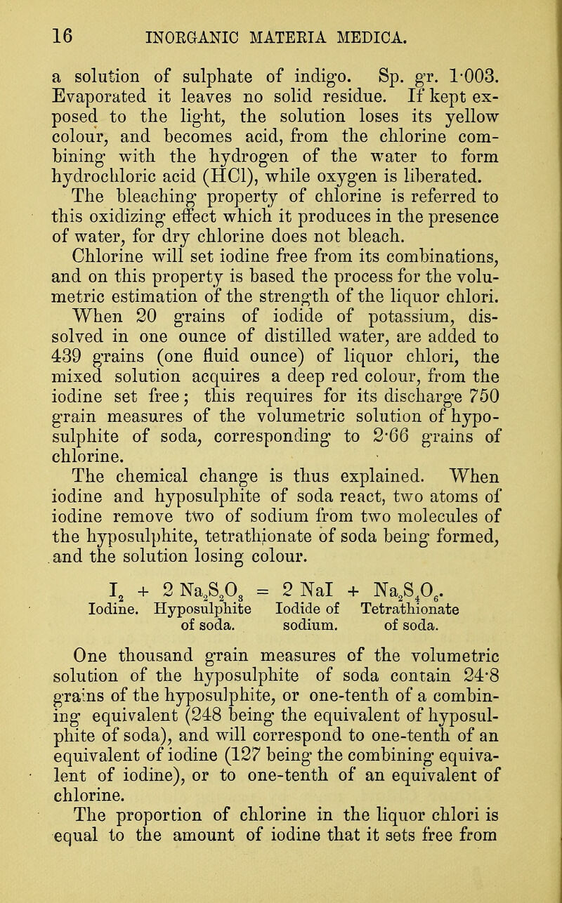 a solution of sulphate of indigo. Sp. gr. 1-003. Evaporated it leaves no solid residue. If kept ex- posed to the light, the solution loses its yellow colour, and becomes acid, from the chlorine com- bining with the hydrogen of the water to form hydrochloric acid (HC1), while oxygen is liberated. The bleaching* property of chlorine is referred to this oxidizing effect which it produces in the presence of water, for dry chlorine does not bleach. Chlorine will set iodine free from its combinations, and on this property is based the process for the volu- metric estimation of the strength of the liquor chlori. When 20 grains of iodide of potassium, dis- solved in one ounce of distilled water, are added to 439 grains (one fluid ounce) of liquor chlori, the mixed solution acquires a deep red colour, from the iodine set free; this requires for its discharge 750 grain measures of the volumetric solution of hypo- sulphite of soda, corresponding to 2*66 grains of chlorine. The chemical change is thus explained. When iodine and hyposulphite of soda react, two atoms of iodine remove two of sodium from two molecules of the hyposulphite, tetrathionate of soda being formed, . and the solution losing colour. I2 + 2 Na2S203 = 2 Nal + Na2S406. Iodine. Hyposulphite Iodide of Tetrathionate of soda. sodium. of soda. One thousand grain measures of the volumetric solution of the hyposulphite of soda contain 24'8 grains of the hyposulphite, or one-tenth of a combin- ing equivalent (248 being the equivalent of hyposul- phite of soda), and will correspond to one-tenth of an equivalent of iodine (127 being the combining equiva- lent of iodine), or to one-tenth of an equivalent of chlorine. The proportion of chlorine in the liquor chlori is equal to the amount of iodine that it sets free from