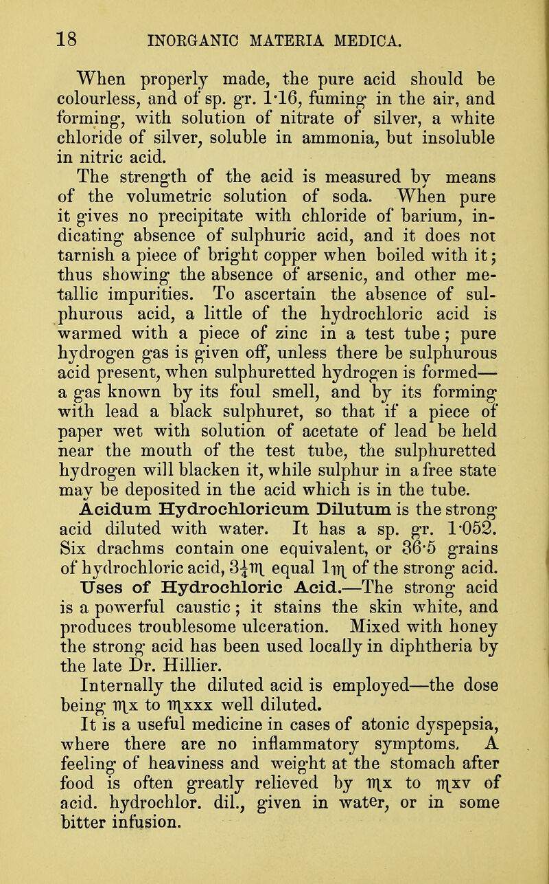 When properly made, the pure acid should be colourless, and ofsp. gr. 1*16, fuming in the air, and forming, with solution of nitrate of silver, a white chloride of silver, soluble in ammonia, but insoluble in nitric acid. The strength of the acid is measured by means of the volumetric solution of soda. When pure it gives no precipitate with chloride of barium, in- dicating absence of sulphuric acid, and it does not tarnish a piece of bright copper when boiled with it; thus showing the absence of arsenic, and other me- tallic impurities. To ascertain the absence of sul- phurous acid, a little of the hydrochloric acid is warmed with a piece of zinc in a test tube; pure hydrogen gas is given off, unless there be sulphurous acid present, when sulphuretted hydrogen is formed— a gas known by its foul smell, and by its forming with lead a black sulphuret, so that if a piece of paper wet with solution of acetate of lead be held near the mouth of the test tube, the sulphuretted hydrogen will blacken it, while sulphur in a free state may be deposited in the acid which is in the tube. Acidum Hydrochloricum Dilutum is the strong acid diluted with water. It has a sp. gr. 1*052. Six drachms contain one equivalent, or 36*5 grains of hydrochloric acid, 3|n\ equal ln| of the strong acid. Uses of Hydrochloric Acid.—The strong acid is a powerful caustic; it stains the skin white, and produces troublesome ulceration. Mixed with honey the strong acid has been used locally in diphtheria by the late Dr. Hillier. Internally the diluted acid is employed—the dose being ii\x to iT^xxx well diluted. It is a useful medicine in cases of atonic dyspepsia, where there are no inflammatory symptoms. A feeling of heaviness and weight at the stomach after food is often greatly relieved by T)\x to ttjxv of acid, hydrochlor. dil., given in water, or in some bitter infusion.