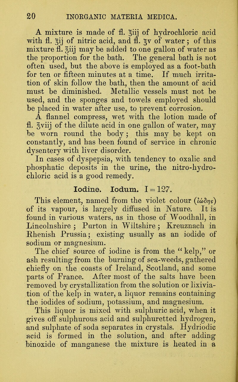 A mixture is made of fl. ^iij of hydrochloric acid with fl. ^ij of nitric acid, and fl. §v of water; of this mixture fl. giij may be added to one gallon of water as the proportion for the hath. The general hath is not often used, hut the above is employed as a foot-bath for ten or fifteen minutes at a time. If much irrita- tion of skin follow the bath, then the amount of acid must be diminished. Metallic vessels must not be used, and the sponges and towels employed should be placed in water after use, to prevent corrosion. A flannel compress, wet with the lotion made of fl. gviij of the dilute acid in one gallon of water, may be worn round the body j this may be kept on constantly, and has been found of service in chronic dysen tery with liver disorder. In cases of dyspepsia, with tendency to oxalic and phosphatic deposits in the urine, the nitro-hydro- chloric acid is a good remedy. Iodine. Iodum. I = 127. This element, named from the violet colour (ladrjs) of its vapour, is largely diffused in Nature. It is found in various waters, as in those of Woodhall, in Lincolnshire j Purton in Wiltshire; Kreuznach in Rhenish Prussia; existing usually as an iodide of sodium or magnesium. The chief source of iodine is from the  kelp, or ash resulting from the burning of sea-weeds, gathered chiefly on the coasts of Ireland, Scotland, and some parts of France. After most of the salts have been removed by crystallization from the solution or lixivia- tion of the kelp in water, a liquor remains containing the iodides of sodium, potassium, and magnesium. This liquor is mixed with sulphuric acid, when it gives off sulphurous acid and sulphuretted hydrogen, and sulphate of soda separates in crystals. Hydriodic acid is formed in the solution, and after adding binoxide of manganese the mixture is heated in a