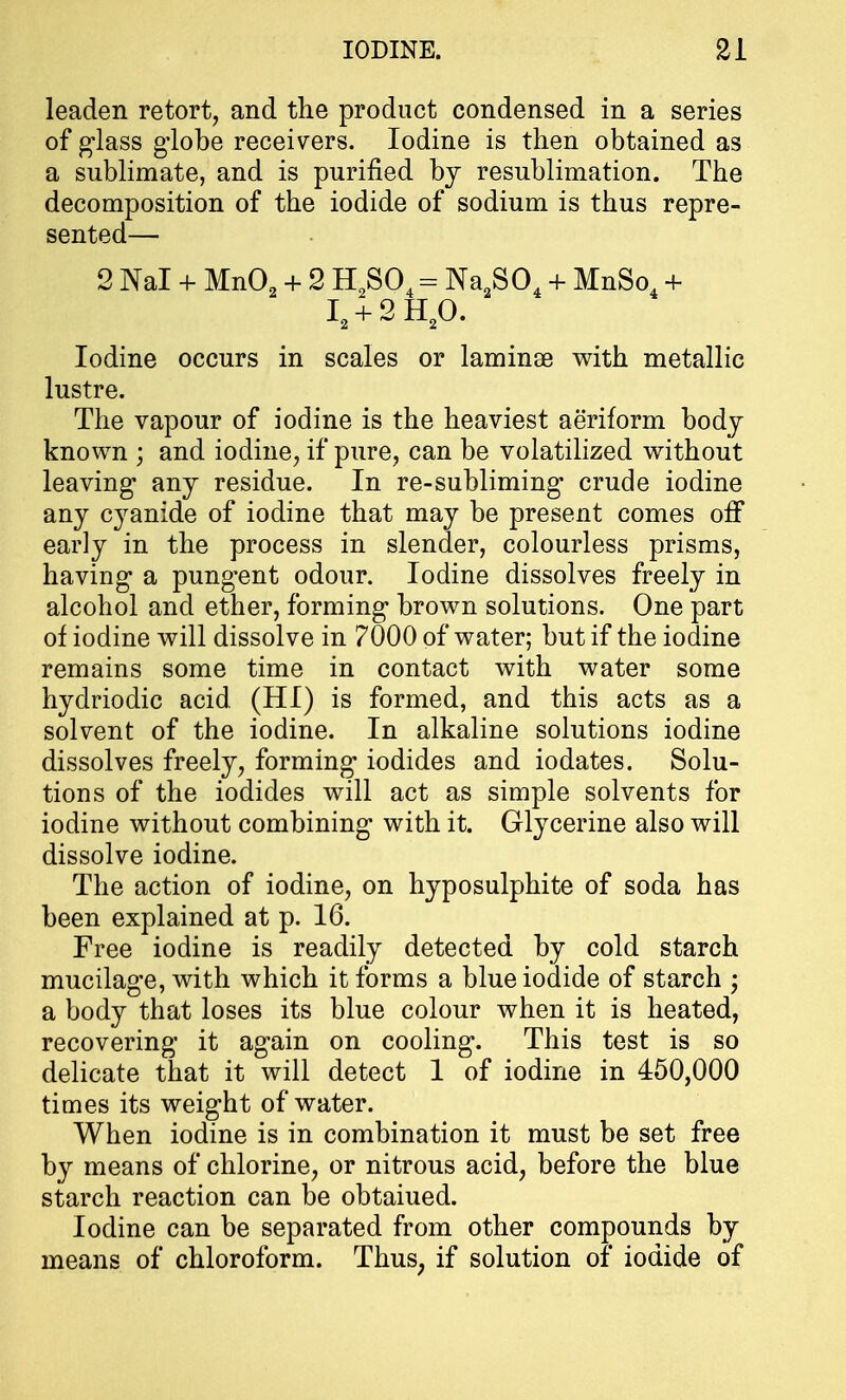 leaden retort, and the product condensed in a series of glass globe receivers. Iodine is then obtained as a sublimate, and is purified by resublimation. The decomposition of the iodide of sodium is thus repre- sented— 2 Nal + Mn02 + 2 H2S04 = Na2S04 + MnSo4 + I2 + 2H20. Iodine occurs in scales or laminae with metallic lustre. The vapour of iodine is the heaviest aeriform body known ; and iodine, if pure, can be volatilized without leaving any residue. In re-subliming crude iodine any cyanide of iodine that may be present comes off early in the process in slender, colourless prisms, having a pungent odour. Iodine dissolves freely in alcohol and ether, forming brown solutions. One part of iodine will dissolve in 7000 of water; but if the iodine remains some time in contact with water some hydriodic acid (HI) is formed, and this acts as a solvent of the iodine. In alkaline solutions iodine dissolves freely, forming iodides and iodates. Solu- tions of the iodides will act as simple solvents for iodine without combining with it. Glycerine also will dissolve iodine. The action of iodine, on hyposulphite of soda has been explained at p. 16. Free iodine is readily detected by cold starch mucilage, with which it forms a blue iodide of starch ; a body that loses its blue colour when it is heated, recovering it again on cooling. This test is so delicate that it will detect 1 of iodine in 450,000 times its weight of water. When iodine is in combination it must be set free by means of chlorine, or nitrous acid, before the blue starch reaction can be obtaiued. Iodine can be separated from other compounds by means of chloroform. Thus; if solution of iodide of