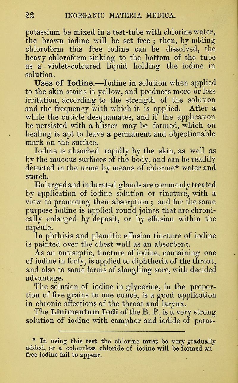 potassium be mixed in a test-tube with chlorine water, the brown iodine will be set free ; then, by adding chloroform this free iodine can be dissolved, the heavy chloroform sinking* to the bottom of the tube as a violet-coloured liquid holding the iodine in solution. Uses of Iodine.—Iodine in solution when applied to the skin stains it yellow, and produces more or less irritation, according to the strength of the solution and the frequency with which it is applied. After a while the cuticle desquamates, and if the application be persisted with a blister may be formed, which on healing is apt to leave a permanent and objectionable mark on the surface. Iodine is absorbed rapidly by the skin, as well as by the mucous surfaces of the body, and can be readily detected in the urine by means of chlorine* water and starch. Enlarged and indurated glands are commonly treated by application of iodine solution or tincture, with a view to promoting their absorption ; and for the same purpose iodine is applied round joints that are chroni- cally enlarged by deposit, or by effusion within the capsule. In phthisis and pleuritic effusion tincture of iodine is painted over the chest wall as an absorbent. As an antiseptic, tincture of iodine, containing one of iodine in forty, is applied to diphtheria of the throat, and also to some forms of sloughing sore, with decided advantage. The solution of iodine in glycerine, in the propor- tion of five grains to one ounce, is a good application in chronic affections of the throat and larynx. The Linimentum Iodi of the B. P. is a very strong solution of iodine with camphor and iodide of potas- * In using this test the chlorine must be very gradually- added, or a colourless chloride of iodine will be formed an free iodine fail to appear.
