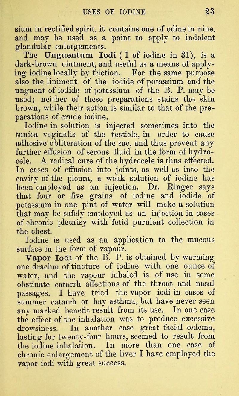 sium in rectified spirit, it contains one of odine in nine, and may be used as a paint to apply to indolent glandular enlargements. The Unguentum Iodi (1 of iodine in 31), is a dark-brown ointment, and useful as a means of apply- ing iodine locally by friction. For the same purpose also the liniment of the iodide of potassium and the unguent of iodide of potassium of the B. P. may be used; neither of these preparations stains the skin brown, while their action is similar to that of the pre- parations of crude iodine. Iodine in solution is injected sometimes into the tunica vaginalis of the testicle, in order to cause adhesive obliteration of the sac, and thus prevent any further effusion of serous fluid in the form of hydro- cele. A radical cure of the hydrocele is thus effected. In cases of effusion into joints, as well as into the cavity of the pleura, a weak solution of iodine has been employed as an injection. Dr. Ringer says that four or five grains of iodine and iodide of potassium in one pint of water will make a solution that may be safely employed as an injection in cases of chronic pleurisy with fetid purulent collection in the chest. Iodine is used as an application to the mucous surface in the form of vapour. Vapor Iodi of the B. P. is obtained by warming one drachm of tincture of iodine with one ounce of water, and the vapour inhaled is of use in some obstinate catarrh affections of the throat and nasal passages. I have tried the vapor iodi in cases of summer catarrh or hay asthma, but have never seen any marked benefit result from its use. In one case the effect of the inhalation was to produce excessive drowsiness. In another case great facial cedema, lasting for twenty-four hours, seemed to result from the iodine inhalation. In more than one case of chronic enlargement of the liver I have employed the vapor iodi with great success.
