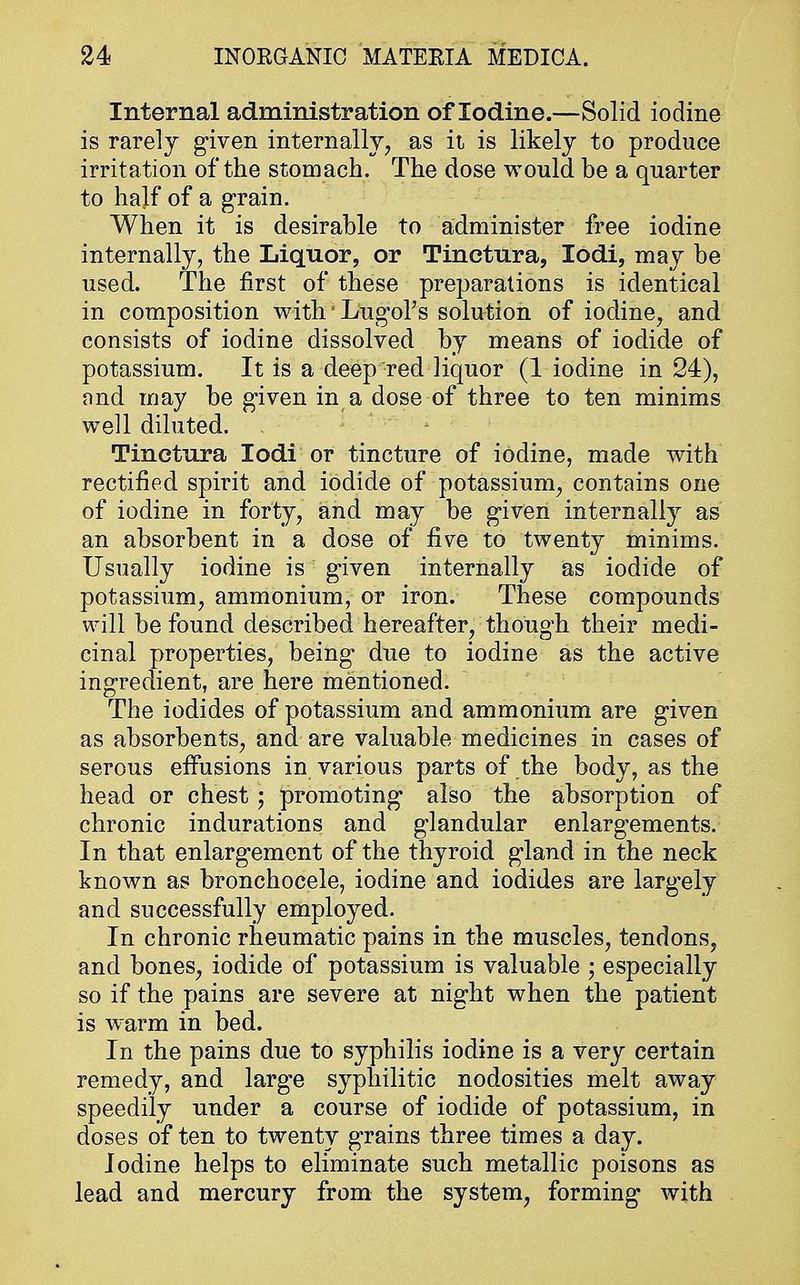 Internal administration of Iodine.—Solid iodine is rarely given internally, as it is likely to produce irritation of the stomach. The dose would be a quarter to half of a grain. When it is desirable to administer free iodine internally, the Liquor, or Tincfrura, lodi, may be used. The first of these preparations is identical in composition with'Lugol's solution of iodine, and consists of iodine dissolved by means of iodide of potassium. It is a deep red liquor (1 iodine in 24), and may be given in a dose of three to ten minims well diluted. Tinctura lodi or tincture of iodine, made with rectified spirit and iodide of potassium, contains one of iodine in forty, and may be given internally as an absorbent in a dose of five to twenty minims. Usually iodine is given internally as iodide of potassium, ammonium, or iron. These compounds will be found described hereafter, though their medi- cinal properties, being* due to iodine as the active ingredient, are here mentioned. The iodides of potassium and ammonium are given as absorbents, and are valuable medicines in cases of serous effusions in various parts of the body, as the head or chest; promoting also the absorption of chronic indurations and glandular enlargements. In that enlargement of the thyroid gland in the neck known as bronchocele, iodine and iodides are largely and successfully employed. In chronic rheumatic pains in the muscles, tendons, and bones, iodide of potassium is valuable ; especially so if the pains are severe at night when the patient is warm in bed. In the pains due to syphilis iodine is a very certain remedy, and large syphilitic nodosities melt away speedily under a course of iodide of potassium, in doses of ten to twenty grains three times a day. Iodine helps to eliminate such metallic poisons as lead and mercury from the system, forming with