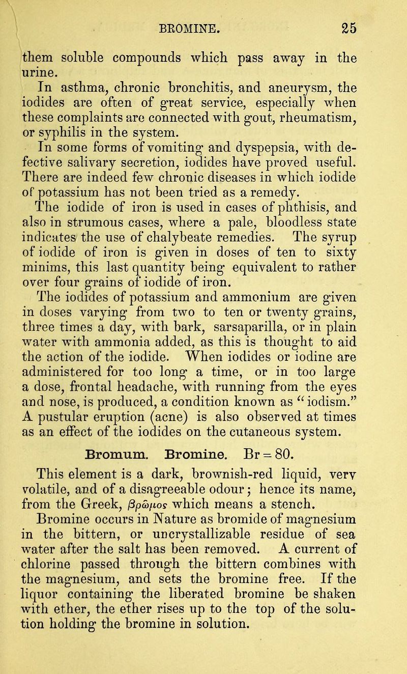 them soluble compounds which pass away in the urine. In asthma, chronic bronchitis, and aneurysm, the iodides are often of great service, especially when these complaints are connected with gout, rheumatism, or syphilis in the system. In some forms of vomiting* and dyspepsia, with de- fective salivary secretion, iodides have proved useful. There are indeed few chronic diseases in which iodide of potassium has not been tried as a remedy. The iodide of iron is used in cases of phthisis, and also in strumous cases, where a pale, bloodless state indicates the use of chalybeate remedies. The syrup of iodide of iron is given in doses of ten to sixty minims, this last quantity being equivalent to rather over four grains of iodide of iron. The iodides of potassium and ammonium are given in doses varying from two to ten or twenty grains, three times a day, with bark, sarsaparilla, or in plain water with ammonia added, as this is thought to aid the action of the iodide. When iodides or iodine are administered for too long a time, or in too large a dose, frontal headache, with running from the eyes and nose, is produced, a condition known as iodism. A pustular eruption (acne) is also observed at times as an effect of the iodides on the cutaneous system. Bromum. Bromine. Br = 80. This element is a dark, brownish-red liquid, very volatile, and of a disagreeable odour • hence its name, from the Greek, ppafios which means a stench. Bromine occurs in Nature as bromide of magnesium in the bittern, or uncrystallizable residue of sea water after the salt has been removed. A current of chlorine passed through the bittern combines with the magnesium, and sets the bromine free. If the liquor containing the liberated bromine be shaken with ether, the ether rises up to the top of the solu- tion holding the bromine in solution.