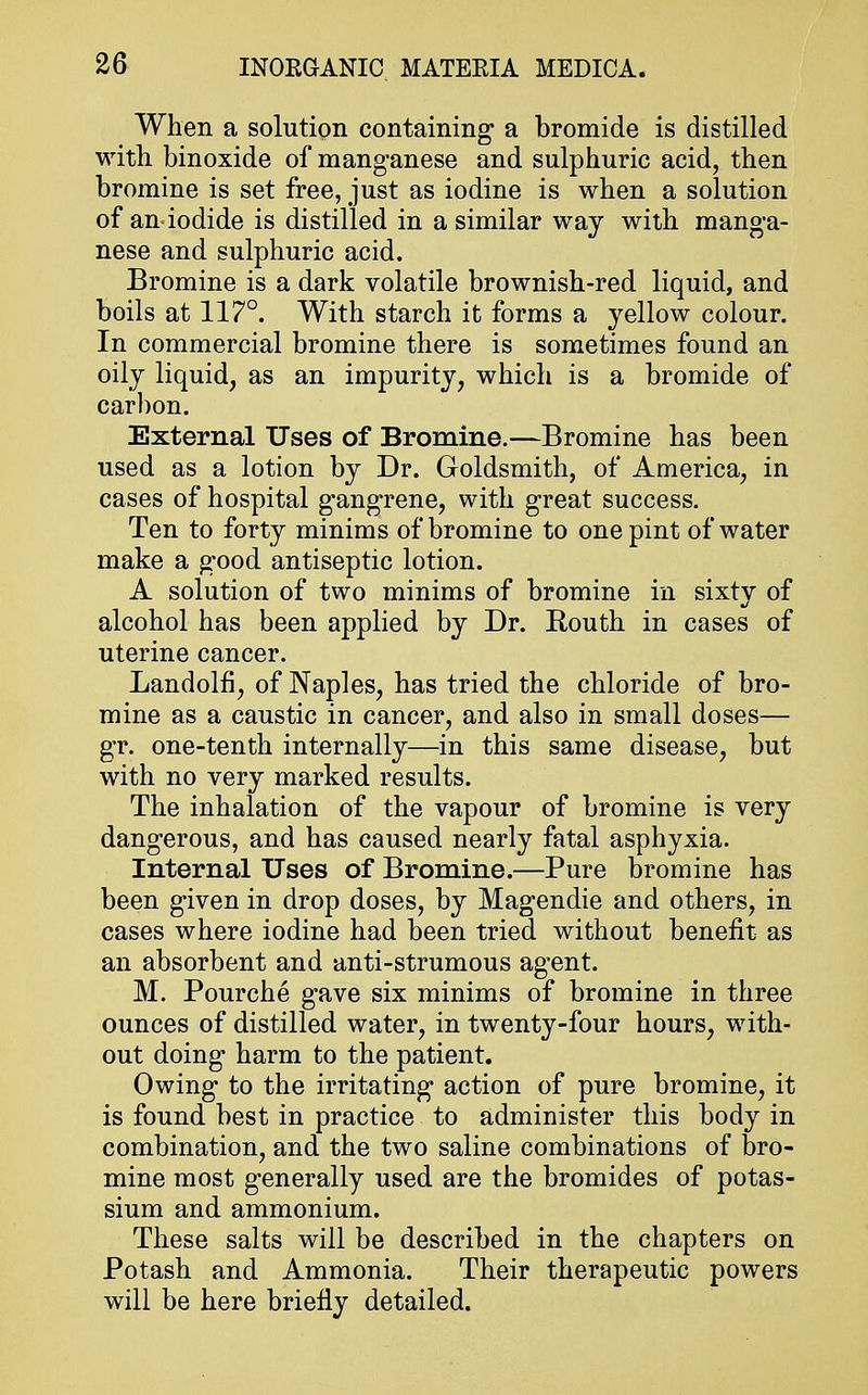 When a solution containing a bromide is distilled with binoxide of manganese and sulphuric acid, then bromine is set free, just as iodine is when a solution of an iodide is distilled in a similar way with manga- nese and sulphuric acid. Bromine is a dark volatile brownish-red liquid, and boils at 117°. With starch it forms a yellow colour. In commercial bromine there is sometimes found an oily liquid, as an impurity, which is a bromide of carbon. External Uses of Bromine.—Bromine has been used as a lotion by Dr. Goldsmith, of America, in cases of hospital gangrene, with great success. Ten to forty minims of bromine to one pint of water make a good antiseptic lotion. A solution of two minims of bromine in sixty of alcohol has been applied by Dr. Routh in cases of uterine cancer. Landolfi, of Naples, has tried the chloride of bro- mine as a caustic in cancer, and also in small doses— gr. one-tenth internally—in this same disease, but with no very marked results. The inhalation of the vapour of bromine is very dangerous, and has caused nearly fatal asphyxia. Internal Uses of Bromine.—Pure bromine has been given in drop doses, by Magendie and others, in cases where iodine had been tried without benefit as an absorbent and anti-strumous agent. M. Pourche gave six minims of bromine in three ounces of distilled water, in twenty-four hours, with- out doing harm to the patient. Owing to the irritating action of pure bromine, it is found best in practice to administer this body in combination, and the two saline combinations of bro- mine most generally used are the bromides of potas- sium and ammonium. These salts will be described in the chapters on Potash and Ammonia. Their therapeutic powers will be here briefly detailed.