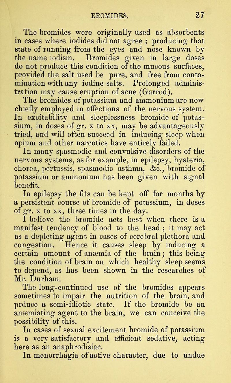 The bromides were originally used as absorbents in cases where iodides did not agree ; producing that state of running from the eyes and nose known by the name iodism. Bromides given in large doses do not produce this condition of the mucous surfaces, provided the salt used be pure, and free from conta- mination with any iodine salts. Prolonged adminis- tration may cause eruption of acne (Garrod). The bromides of potassium and ammonium are now chiefly employed in affections of the nervous system. In excitability and sleeplessness bromide of potas- sium, in doses of gr. x to xx, may be advantageously tried, and will often succeed in inducing* sleep when opium and other narcotics have entirely failed. In many spasmodic and convulsive disorders of the nervous systems, as for example, in epilepsy, hysteria, chorea, pertussis, spasmodic asthma, &c, bromide of potassium or ammonium has been given with signal benefit. In epilepsy the fits can be kept off for months by a persistent course of bromide of potassium, in doses of gr. x to xx, three times in the day. I believe the bromide acts best when there is a manifest tendency of blood to the head; it may act as a depleting agent in cases of cerebral plethora and congestion. Hence it causes sleep by inducing a certain amount of anaemia of the brain j this being the condition of brain on which healthy sleep seems to depend, as has been shown in the researches of Mr. Durham. The long-continued use of the bromides appears sometimes to impair the nutrition of the brain, and prduce a semi-idiotic state. If the bromide be an anaimiating agent to the brain, we can conceive the possibility of this. In cases of sexual excitement bromide of potassium is a very satisfactory and efficient sedative, acting here as an anaphrodisiac. In menorrhagia of active character, due to undue
