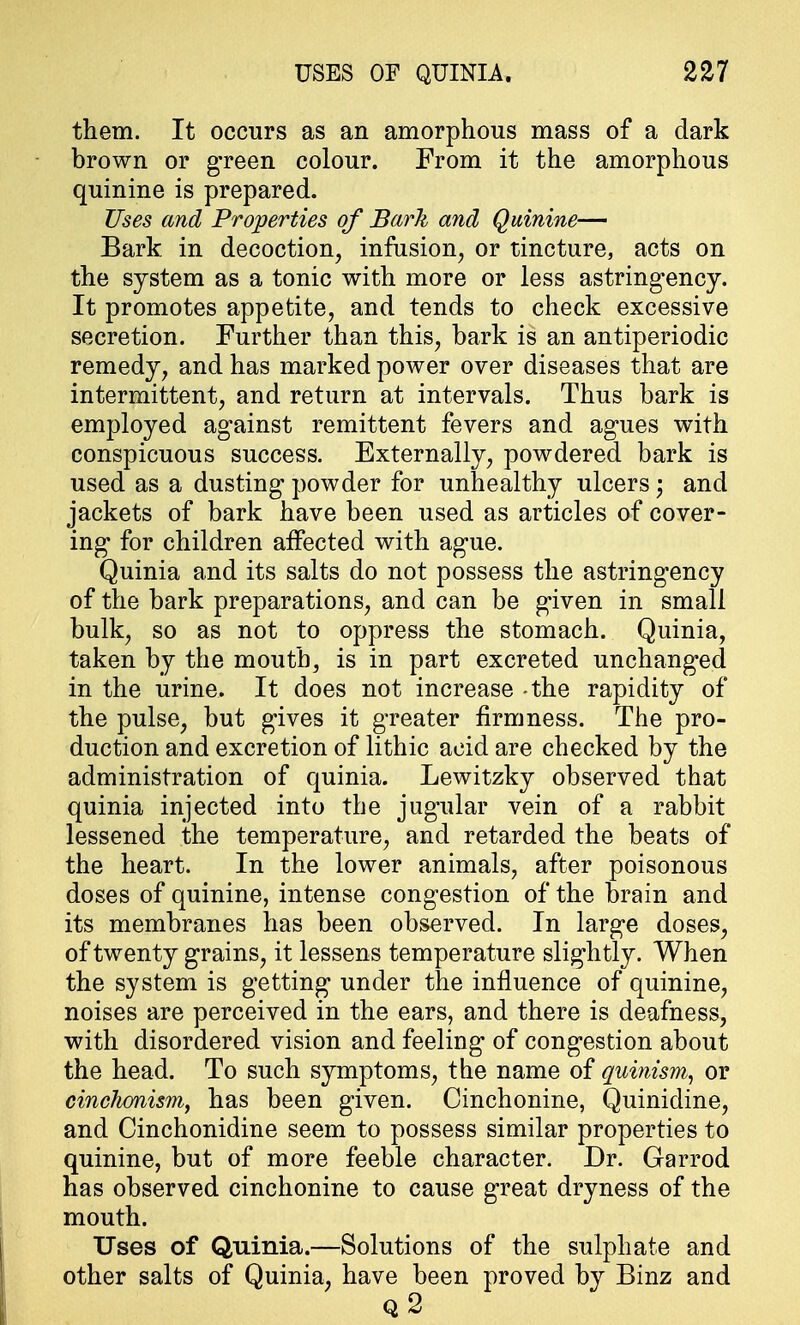 them. It occurs as an amorphous mass of a dark brown or green colour. From it the amorphous quinine is prepared. Uses and Properties of Bark and Quinine— Bark in decoction, infusion, or tincture, acts on the system as a tonic with more or less astringency. It promotes appetite, and tends to check excessive secretion. Further than this, bark is an antiperiodic remedy, and has marked power over diseases that are intermittent, and return at intervals. Thus bark is employed against remittent fevers and agues with conspicuous success. Externally, powdered bark is used as a dusting powder for unhealthy ulcers; and jackets of bark have been used as articles of cover- ing for children affected with ague. Quinia and its salts do not possess the astringency of the bark preparations, and can be given in small bulk, so as not to oppress the stomach. Quinia, taken by the mouth, is in part excreted unchanged in the urine. It does not increase - the rapidity of the pulse, but gives it greater firmness. The pro- duction and excretion of lithic acid are checked by the administration of quinia. Lewitzky observed that quinia injected into the jugular vein of a rabbit lessened the temperature, and retarded the beats of the heart. In the lower animals, after poisonous doses of quinine, intense congestion of the brain and its membranes has been observed. In large doses, of twenty grains, it lessens temperature slightly. When the system is getting under the influence of quinine, noises are perceived in the ears, and there is deafness, with disordered vision and feeling of congestion about the head. To such symptoms, the name of quinism, or cinchonism, has been given. Cinchonine, Quinidine, and Cinchonidine seem to possess similar properties to quinine, but of more feeble character. Dr. Garrod has observed cinchonine to cause great dryness of the mouth. Uses of Quinia.—Solutions of the sulphate and other salts of Quinia, have been proved by Binz and q 2