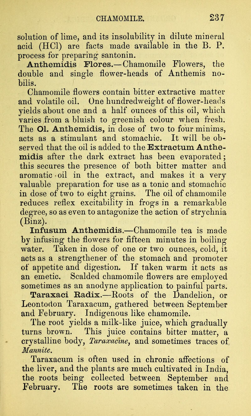 solution of lime, and its insolubility in dilute mineral acid (HC1) are facts made available in the B. P. process for preparing* santonin. Anthemidis Flores.— Chamomile Flowers, the double and single flower-heads of Anthemis no- bilis. Chamomile flowers contain bitter extractive matter and volatile oil. One hundredweight of flower-heads yields about one and a half ounces of this oil, which varies from a bluish to greenish colour when fresh. The Ol. Anthemidis, in dose of two to four minims, acts as a stimulant and stomachic. It will be ob- served that the oil is added to the Extractum Anthe- midis after the dark extract has been evaporated; this secures the presence of both bitter matter and aromatic oil in the extract, and makes it a very valuable preparation for use as a tonic and stomachic in dose of two to eight grains. The oil of chamomile reduces reflex excitability in frogs in a remarkable degree, so as even to antagonize the action of strychnia (Binz). Infusum Anthemidis.—Chamomile tea is made by infusing the flowers for fifteen minutes in boiling water. Taken in dose of one or two ounces, cold, it acts as a strengthener of the stomach and promoter of appetite and digestion. If taken warm it acts as an emetic. Scalded chamomile flowers are employed sometimes as an anodyne application to painful parts. Taraxaci Radix.—Roots of the Dandelion, or Leontodon Taraxacum, gathered between September and February. Indigenous like chamomile. The root yields a milk-like juice, which gradually turns brown. This juice contains bitter matter, a crystalline body, Taraxacine, and sometimes traces of Mannite. Taraxacum is often used in chronic affections of the liver, and the plants are much cultivated in India, the roots being collected between September and February. The roots are sometimes taken in the