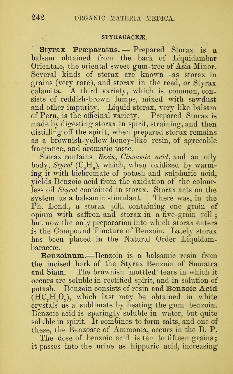 STYRACACE.E. Styrax Prseparafrus. — Prepared Storax is a balsam obtained from the bark of Liquidambar Orientale, the oriental sweet gum-tree of Asia Minor. Several kinds of storax are known—as storax in grains (very rare), and storax in the reed, or Styrax calamita. A third variety, which is common, con- sists of reddish-brown lumps, mixed with sawdust and other impurity. Liquid storax, very like balsam of Peru, is the officinal variety, Prepared Storax is made by digesting storax in spirit, straining, and then distilling off the spirit, when prepared storax remains as a brownish-yellow honey-like resin, of agreeable fragrance, and aromatic taste. Storax contains Resin, Cinnamic acid, and an oily body, Styrol (CgH8), which, when oxidized by warm- ing it with bichromate of potash and sulphuric acid, yields Benzoic acid from the oxidation of the colour- less oil Styrol contained in storax. Storax acts on the system as a balsamic stimulant. There was, in the Ph. Lond., a storax pill, containing one grain of opium with saffron and storax in a five-grain pill 5 but now the only preparation into which storax enters is the Compound Tincture of Benzoin. Lately storax has been placed in the Natural Order Liquidam- baracese. Benzoinum.—Benzoin is a balsamic resin from the incised bark of the Styrax Benzoin of Sumatra and Siain. The brownish mottled' tears in which it occurs are soluble in rectified spirit, and in solution of potash. Benzoin consists of resin and Benzoic Acid (HC7H502), which last may be obtained in white crystals as a sublimate by heating the gum benzoin. Benzoic acid is sparingly soluble in water, but quite soluble in spirit. It combines to form salts, and one of these, the Benzoate of Ammonia, occurs in the B. P. The dose of benzoic acid is ten to fifteen grains j it passes into the urine as hippuric acid, increasing