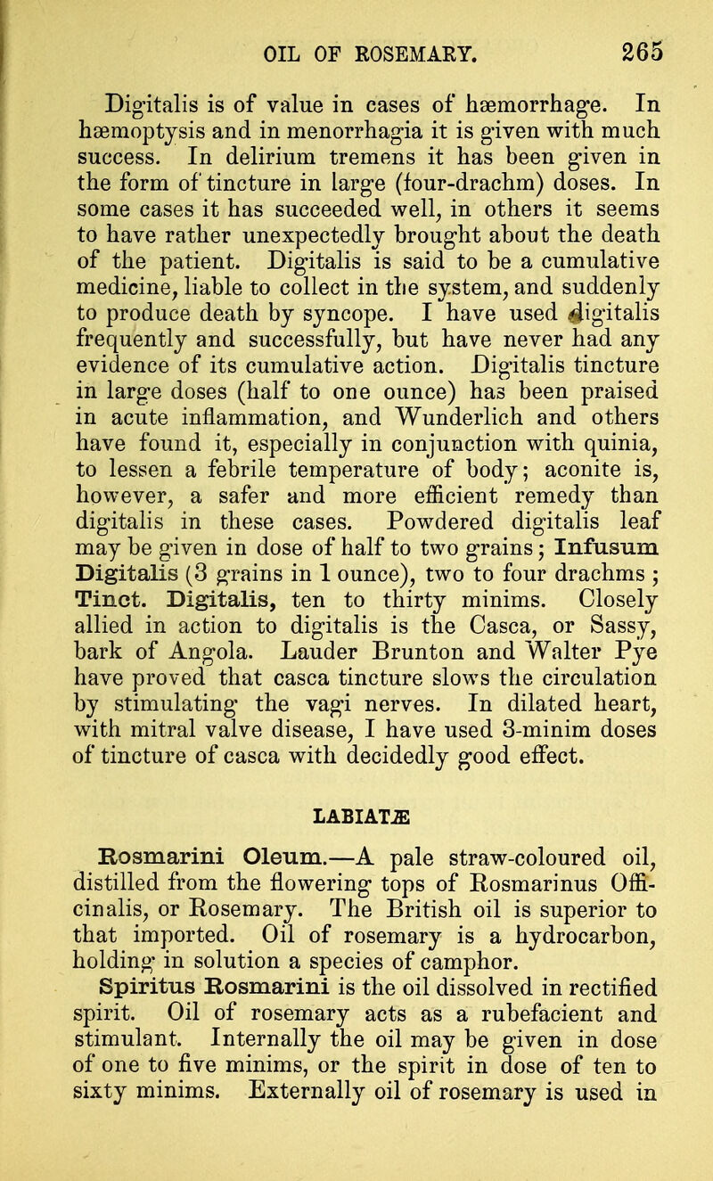 Digitalis is of value in cases of haemorrhage. In haemoptysis and in menorrhagia it is given with much success. In delirium tremens it has been given in the form of tincture in large (four-drachm) doses. In some cases it has succeeded well, in others it seems to have rather unexpectedly brought about the death of the patient. Digitalis is said to be a cumulative medicine, liable to collect in the system, and suddenly to produce death by syncope. I have used digitalis frequently and successfully, but have never had any evidence of its cumulative action. Digitalis tincture in large doses (half to one ounce) has been praised in acute inflammation, and Wunderlich and others have found it, especially in conjunction with quinia, to lessen a febrile temperature of body; aconite is, however, a safer and more efficient remedy than digitalis in these cases. Powdered digitalis leaf may be given in dose of half to two grains; Infusum Digitalis (3 grains in 1 ounce), two to four drachms ; Tinct. Digitalis, ten to thirty minims. Closely allied in action to digitalis is the Casca, or Sassy, bark of Angola. Lauder Brunton and Walter Pye have proved that casca tincture slows the circulation by stimulating the vagi nerves. In dilated heart, with mitral valve disease, I have used 3-minim doses of tincture of casca with decidedly good effect. LABIATE Rosmarini Oleum.—A pale straw-coloured oil, distilled from the flowering tops of Rosmarinus Offi- cinalis, or Rosemary. The British oil is superior to that imported. Oil of rosemary is a hydrocarbon, holding in solution a species of camphor. Spiritus Rosmarini is the oil dissolved in rectified spirit. Oil of rosemary acts as a rubefacient and stimulant. Internally the oil may be given in dose of one to five minims, or the spirit in dose of ten to sixty minims. Externally oil of rosemary is used in